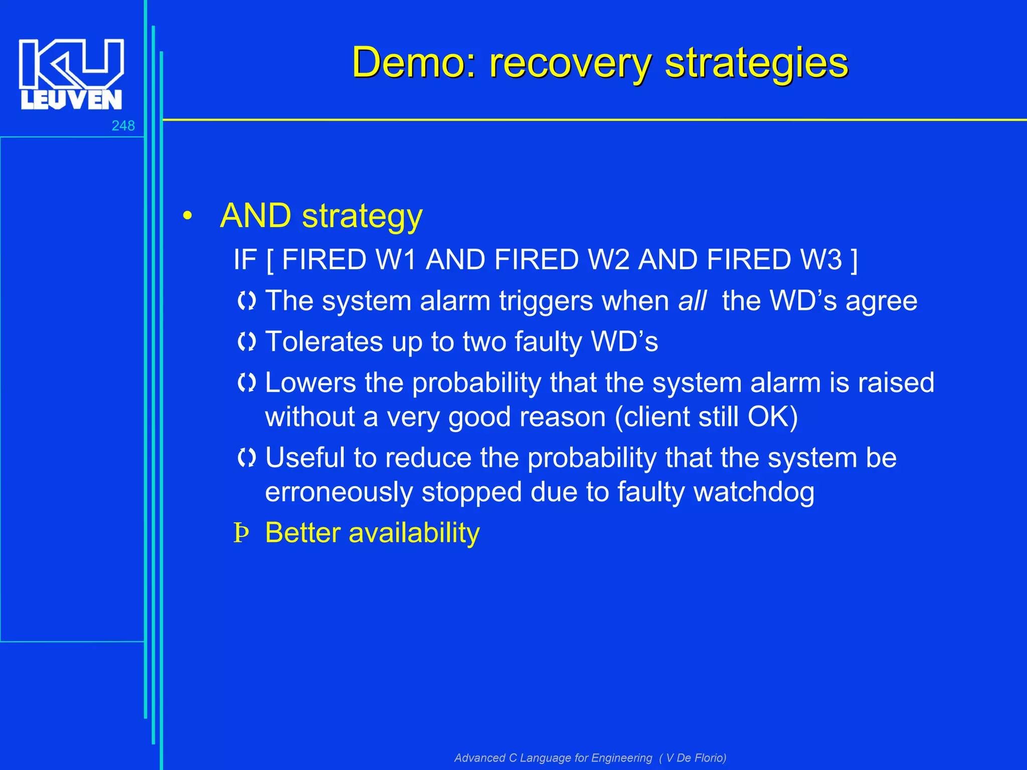 248
Advanced C Language for Engineering ( V De Florio)
Demo: recovery strategiesDemo: recovery strategies
• AND strategy
IF [ FIRED W1 AND FIRED W2 AND FIRED W3 ]
The system alarm triggers when all the WD’s agree
Tolerates up to two faulty WD’s
Lowers the probability that the system alarm is raised
without a very good reason (client still OK)
Useful to reduce the probability that the system be
erroneously stopped due to faulty watchdog
Þ Better availability
 