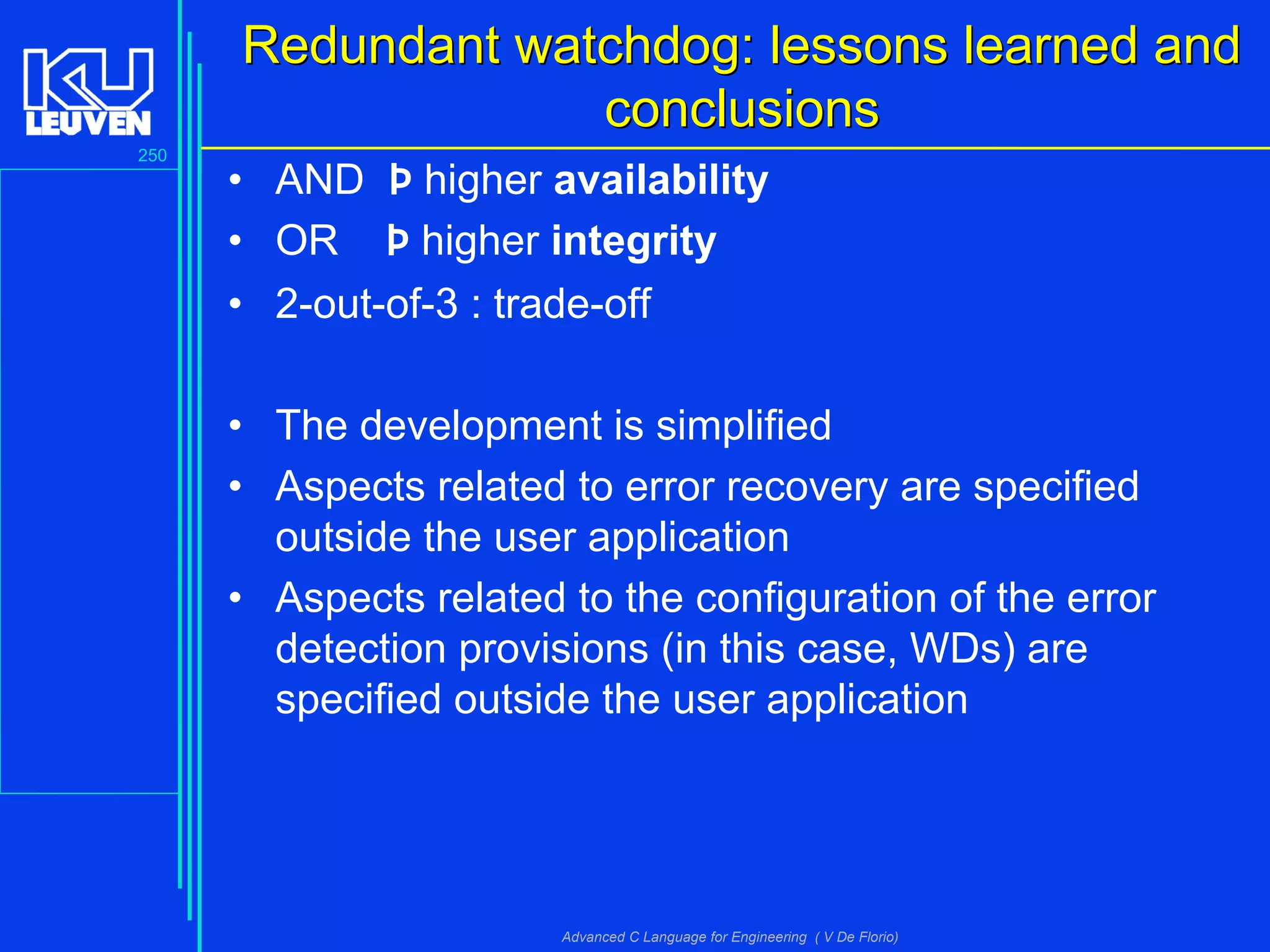 250
Advanced C Language for Engineering ( V De Florio)
Redundant watchdog: lessons learned andRedundant watchdog: lessons learned and
conclusionsconclusions
• AND Þ higher availability
• OR Þ higher integrity
• 2-out-of-3 : trade-off
• The development is simplified
• Aspects related to error recovery are specified
outside the user application
• Aspects related to the configuration of the error
detection provisions (in this case, WDs) are
specified outside the user application
 