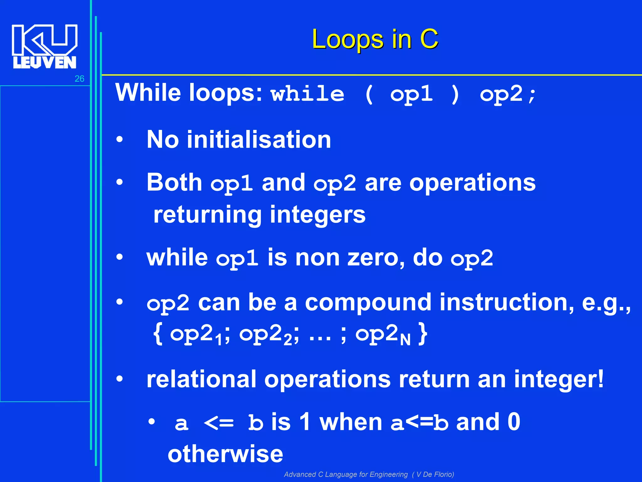 26
Advanced C Language for Engineering ( V De Florio)
Loops in CLoops in C
While loops: while ( op1 ) op2;
• No initialisation
• Both op1 and op2 are operations
returning integers
• while op1 is non zero, do op2
• op2 can be a compound instruction, e.g.,
{ op21; op22; … ; op2N }
• relational operations return an integer!
• a <= b is 1 when a<=b and 0
otherwise
 