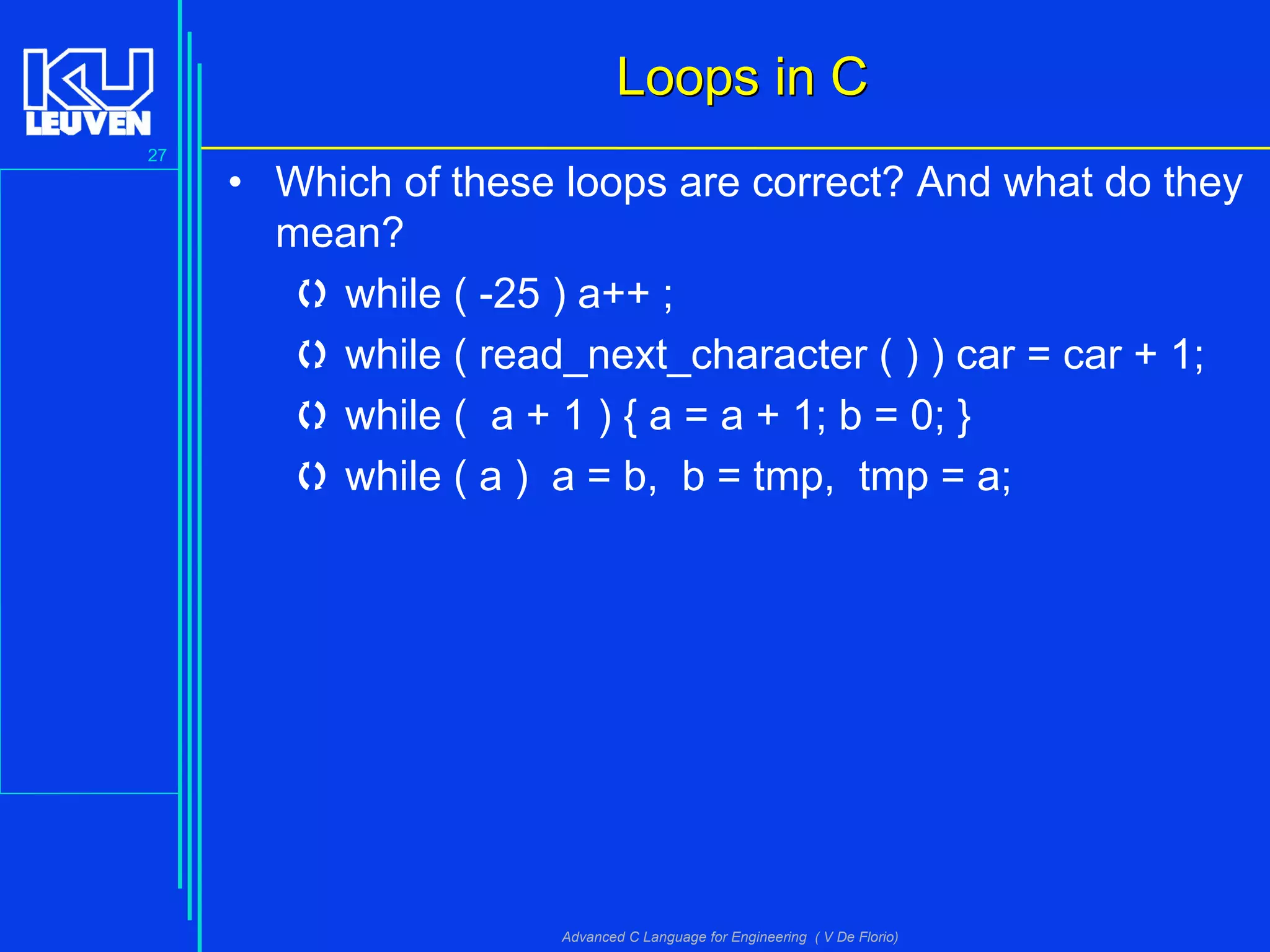 27
Advanced C Language for Engineering ( V De Florio)
Loops in CLoops in C
• Which of these loops are correct? And what do they
mean?
 while ( -25 ) a++ ;
 while ( read_next_character ( ) ) car = car + 1;
 while ( a + 1 ) { a = a + 1; b = 0; }
 while ( a ) a = b, b = tmp, tmp = a;
 
