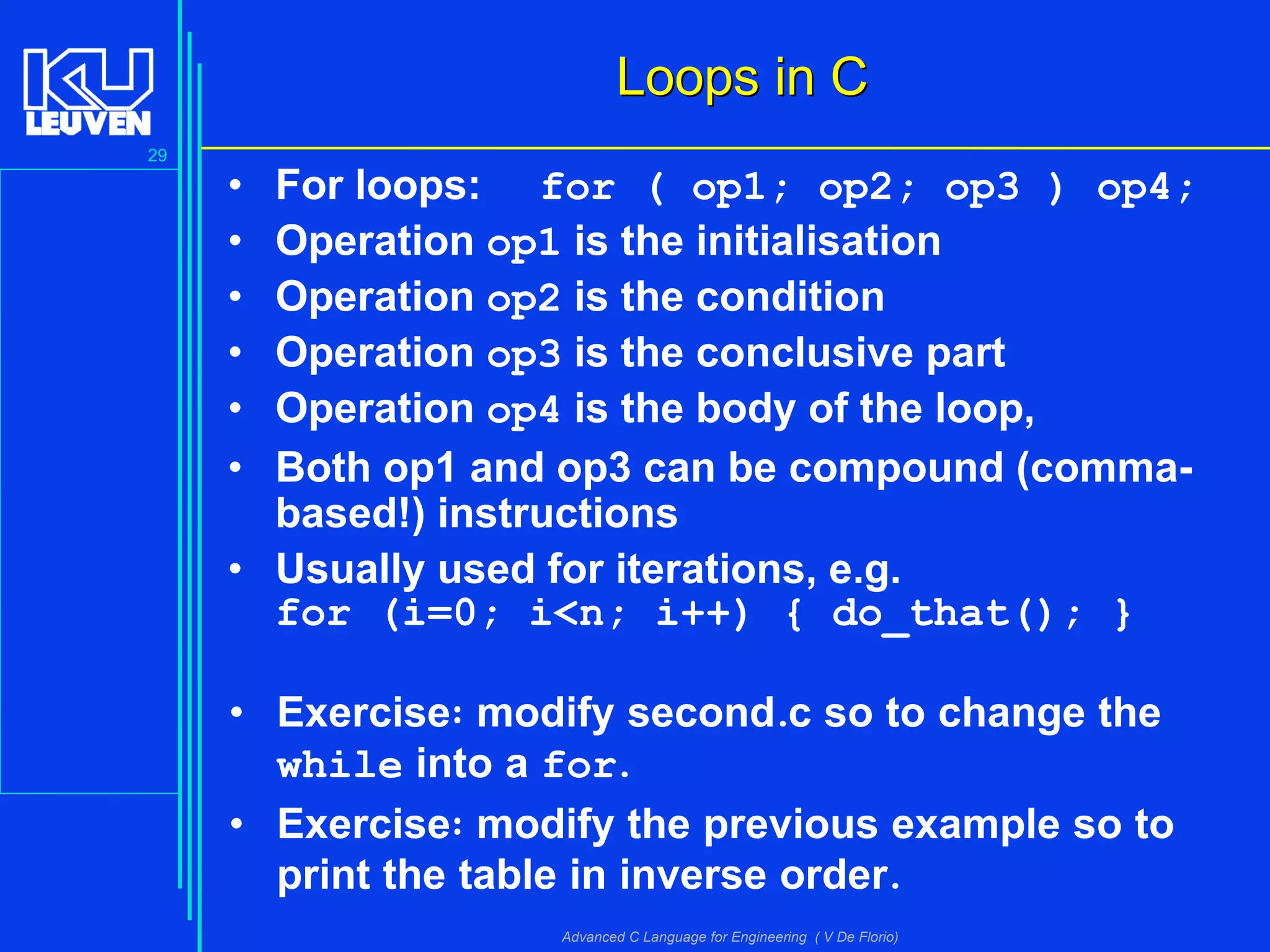 29
Advanced C Language for Engineering ( V De Florio)
Loops in CLoops in C
• For loops: for ( op1; op2; op3 ) op4;
• Operation op1 is the initialisation
• Operation op2 is the condition
• Operation op3 is the conclusive part
• Operation op4 is the body of the loop,
• Both op1 and op3 can be compound (comma-
based!) instructions
• Usually used for iterations, e.g.
for (i=0; i<n; i++) { do_that(); }
• Exercise: modify second.c so to change the
while into a for.
• Exercise: modify the previous example so to
print the table in inverse order.
 