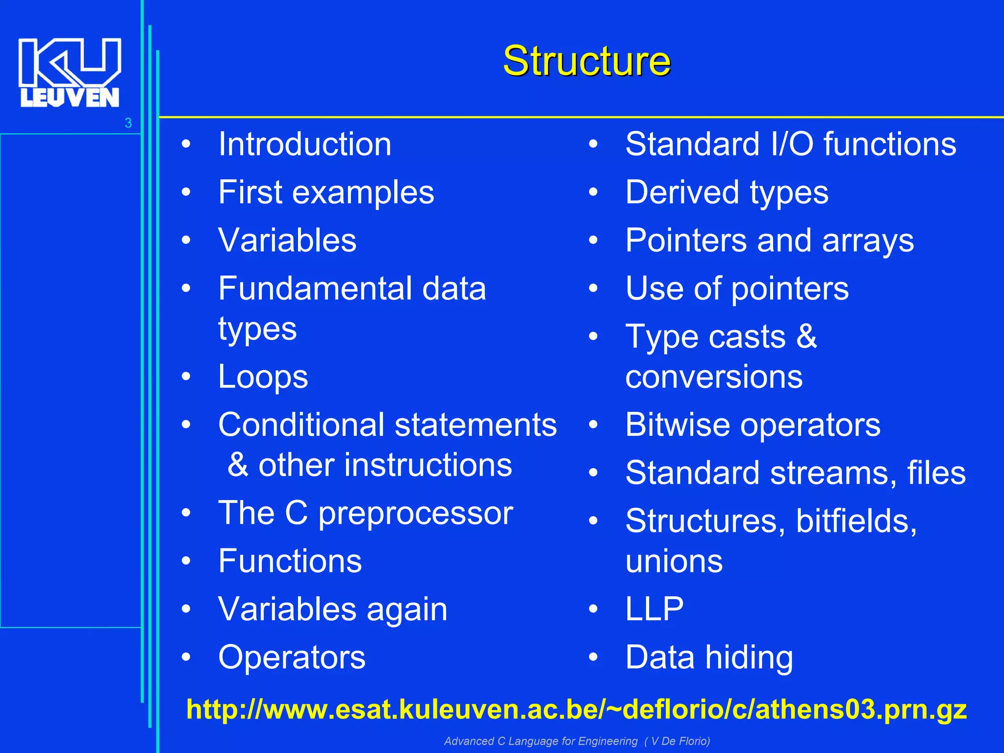 3
Advanced C Language for Engineering ( V De Florio)
StructureStructure
• Introduction
• First examples
• Variables
• Fundamental data
types
• Loops
• Conditional statements
& other instructions
• The C preprocessor
• Functions
• Variables again
• Operators
• Standard I/O functions
• Derived types
• Pointers and arrays
• Use of pointers
• Type casts &
conversions
• Bitwise operators
• Standard streams, files
• Structures, bitfields,
unions
• LLP
• Data hiding
http://www.esat.kuleuven.ac.be/~deflorio/c/athens03.prn.gz
 