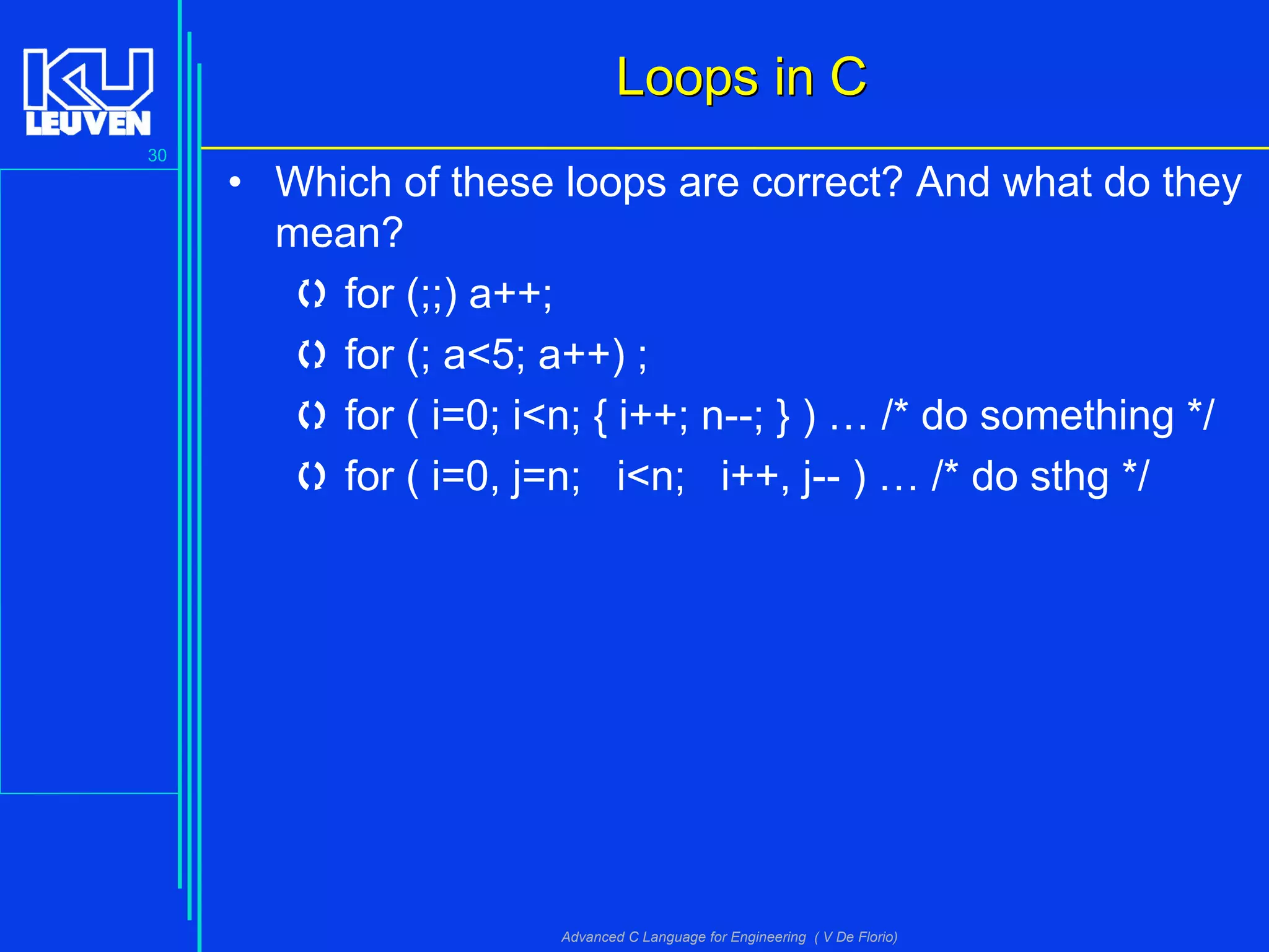 30
Advanced C Language for Engineering ( V De Florio)
Loops in CLoops in C
• Which of these loops are correct? And what do they
mean?
 for (;;) a++;
 for (; a<5; a++) ;
 for ( i=0; i<n; { i++; n--; } ) … /* do something */
 for ( i=0, j=n; i<n; i++, j-- ) … /* do sthg */
 