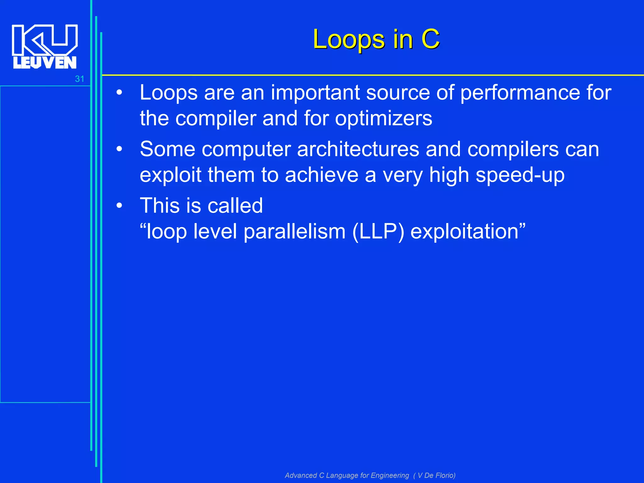 31
Advanced C Language for Engineering ( V De Florio)
Loops in CLoops in C
• Loops are an important source of performance for
the compiler and for optimizers
• Some computer architectures and compilers can
exploit them to achieve a very high speed-up
• This is called
“loop level parallelism (LLP) exploitation”
 
