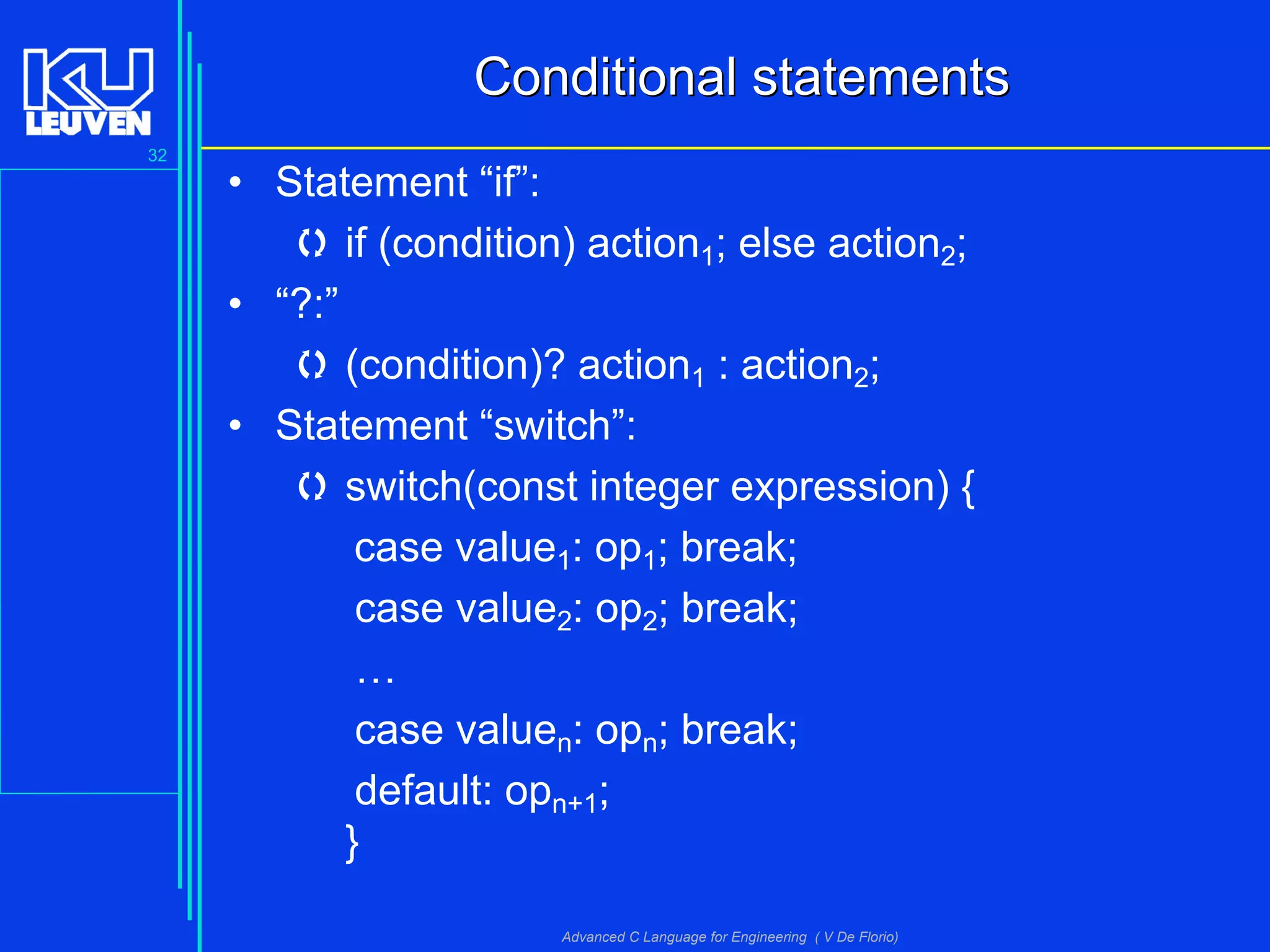 32
Advanced C Language for Engineering ( V De Florio)
ConditionalConditional statementsstatements
• Statement “if”:
 if (condition) action1; else action2;
• “?:”
 (condition)? action1 : action2;
• Statement “switch”:
 switch(const integer expression) {
case value1: op1; break;
case value2: op2; break;
…
case valuen: opn; break;
default: opn+1;
}
 