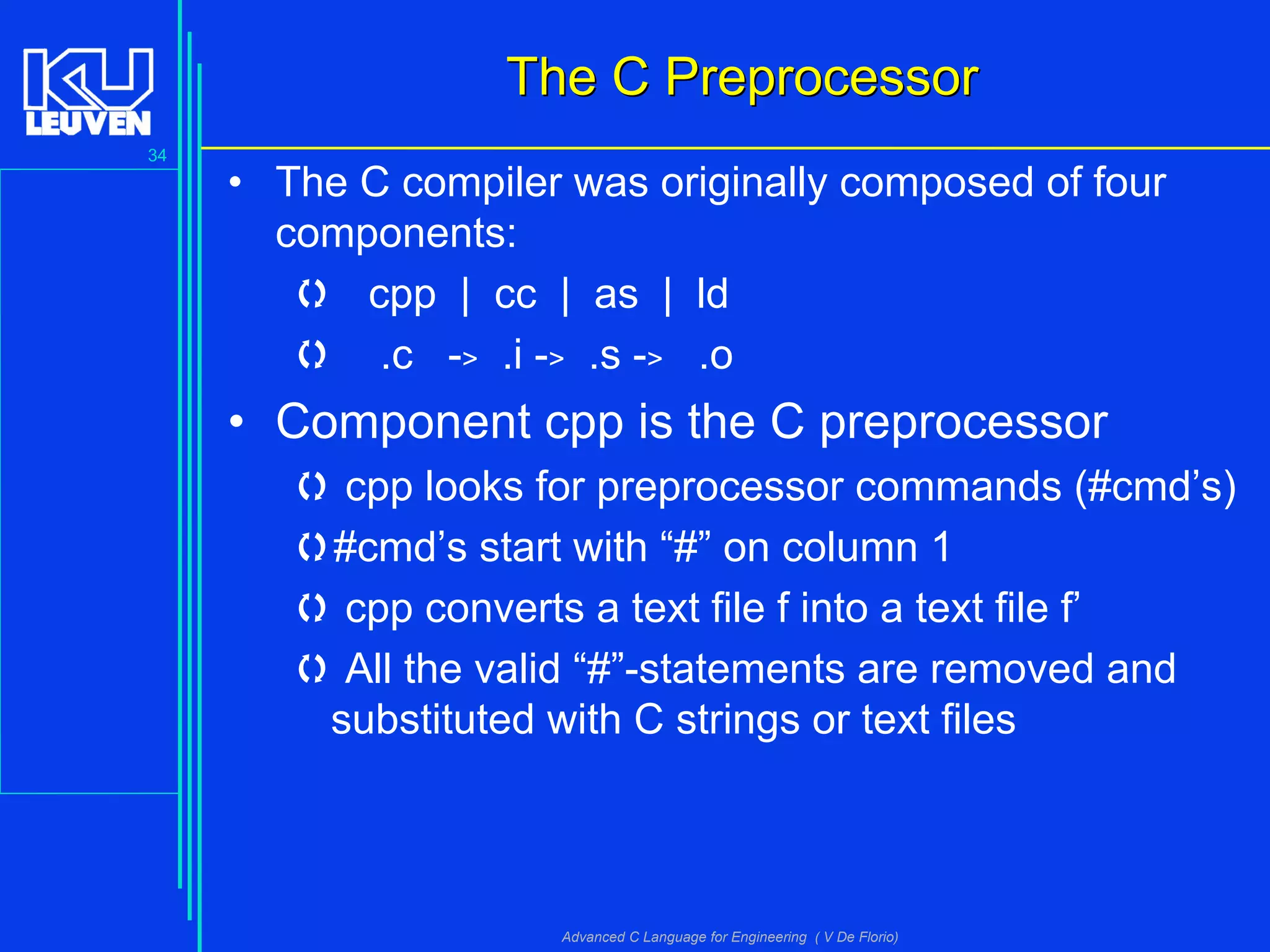 34
Advanced C Language for Engineering ( V De Florio)
The C PreprocessorThe C Preprocessor
• The C compiler was originally composed of four
components:
 cpp | cc | as | ld
 .c -> .i -> .s -> .o
• Component cpp is the C preprocessor
 cpp looks for preprocessor commands (#cmd’s)
#cmd’s start with “#” on column 1
 cpp converts a text file f into a text file f’
 All the valid “#”-statements are removed and
substituted with C strings or text files
 