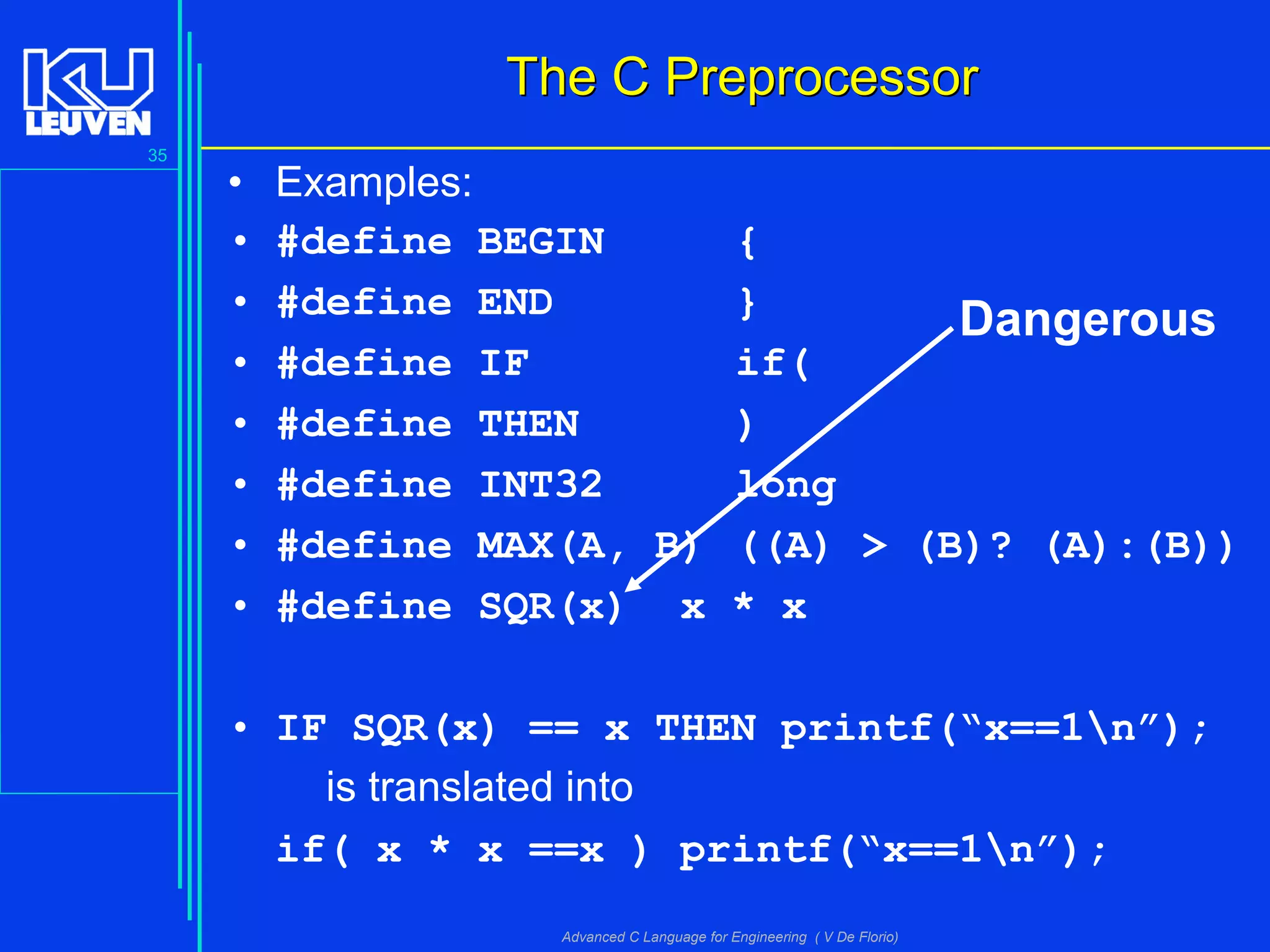 35
Advanced C Language for Engineering ( V De Florio)
The C PreprocessorThe C Preprocessor
• Examples:
• #define BEGIN {
• #define END }
• #define IF if(
• #define THEN )
• #define INT32 long
• #define MAX(A, B) ((A) > (B)? (A):(B))
• #define SQR(x) x * x
• IF SQR(x) == x THEN printf(“x==1n”);
is translated into
if( x * x ==x ) printf(“x==1n”);
Dangerous
 
