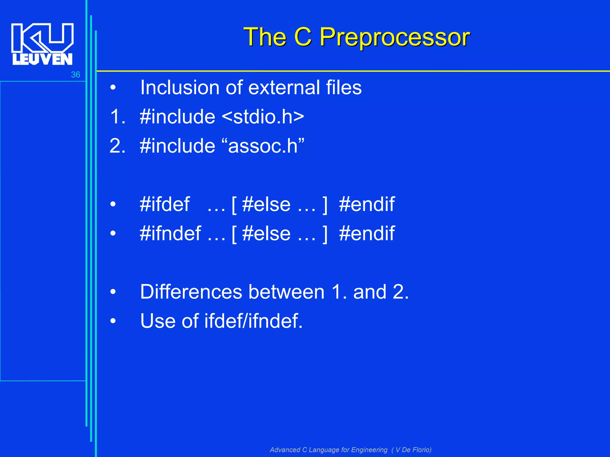 36
Advanced C Language for Engineering ( V De Florio)
The C PreprocessorThe C Preprocessor
• Inclusion of external files
1. #include <stdio.h>
2. #include “assoc.h”
• #ifdef … [ #else … ] #endif
• #ifndef … [ #else … ] #endif
• Differences between 1. and 2.
• Use of ifdef/ifndef.
 