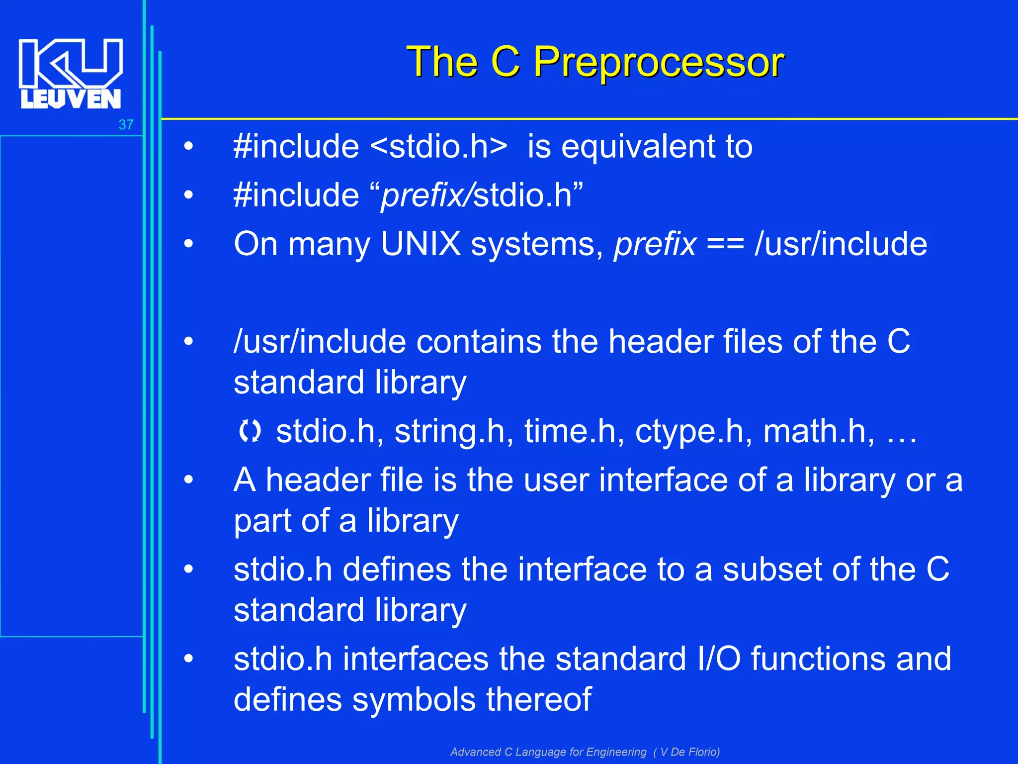 37
Advanced C Language for Engineering ( V De Florio)
The C PreprocessorThe C Preprocessor
• #include <stdio.h> is equivalent to
• #include “prefix/stdio.h”
• On many UNIX systems, prefix == /usr/include
• /usr/include contains the header files of the C
standard library
 stdio.h, string.h, time.h, ctype.h, math.h, …
• A header file is the user interface of a library or a
part of a library
• stdio.h defines the interface to a subset of the C
standard library
• stdio.h interfaces the standard I/O functions and
defines symbols thereof
 