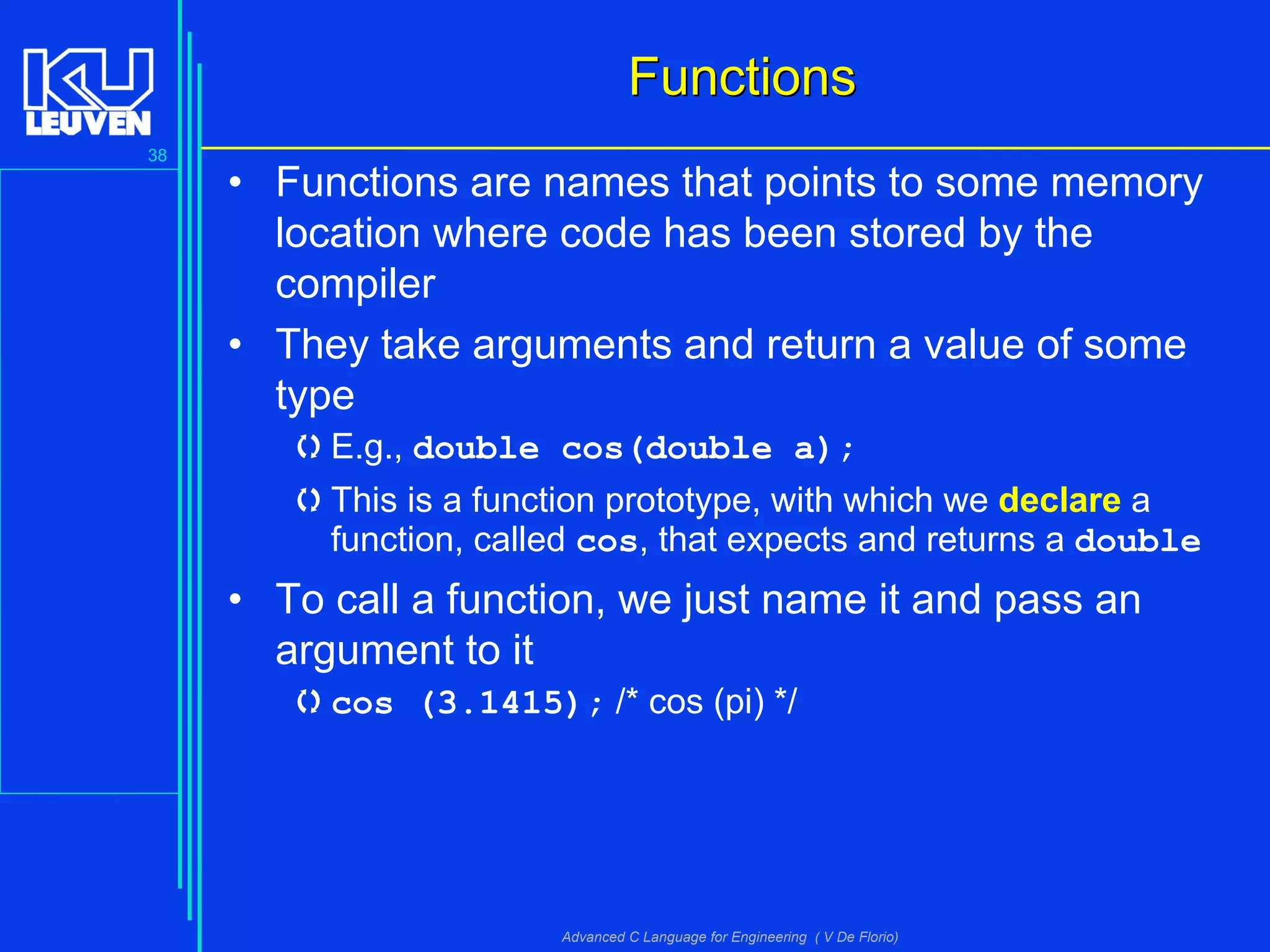 38
Advanced C Language for Engineering ( V De Florio)
FunctionsFunctions
• Functions are names that points to some memory
location where code has been stored by the
compiler
• They take arguments and return a value of some
type
E.g., double cos(double a);
This is a function prototype, with which we declare a
function, called cos, that expects and returns a double
• To call a function, we just name it and pass an
argument to it
cos (3.1415); /* cos (pi) */
 