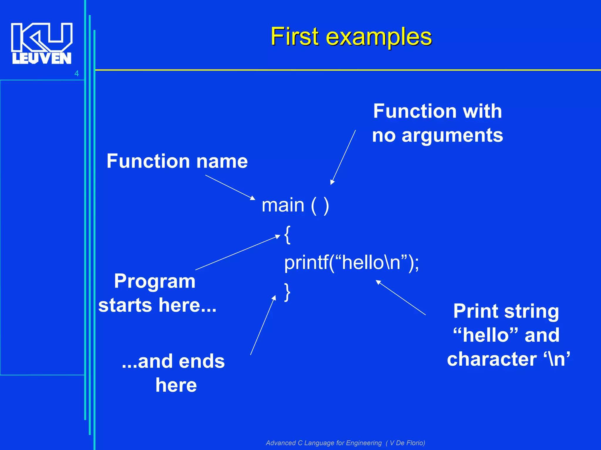 4
Advanced C Language for Engineering ( V De Florio)
First examplesFirst examples
main ( )
{
printf(“hellon”);
}
Function name
Function with
no arguments
Program
starts here...
...and ends
here
Print string
“hello” and
character ‘n’
 