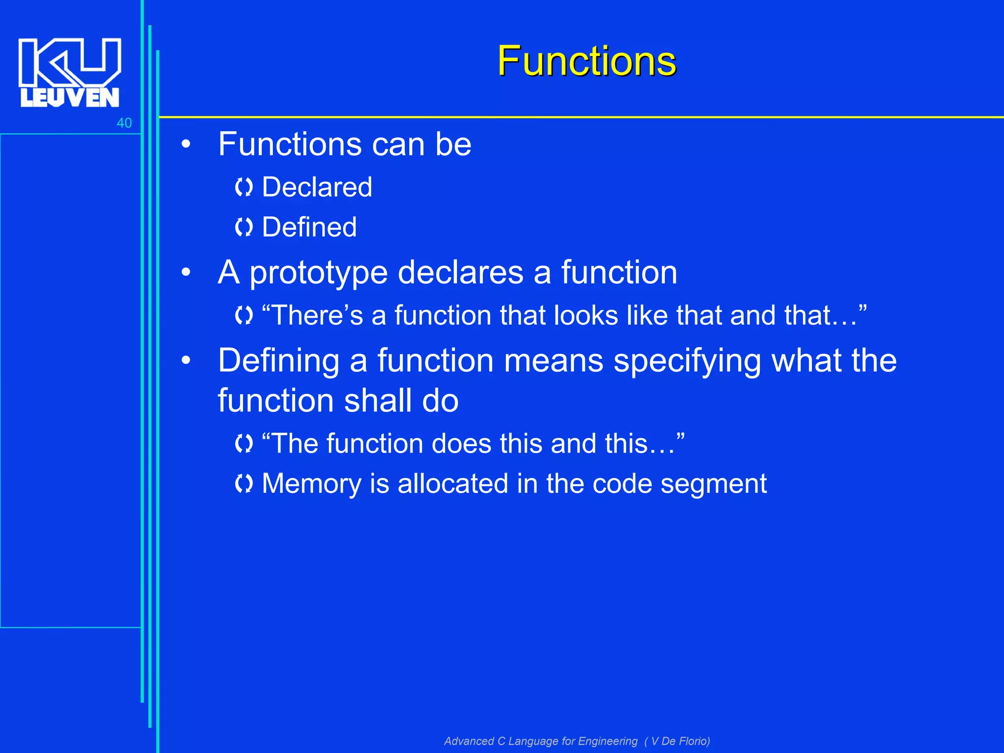 40
Advanced C Language for Engineering ( V De Florio)
FunctionsFunctions
• Functions can be
Declared
Defined
• A prototype declares a function
“There’s a function that looks like that and that…”
• Defining a function means specifying what the
function shall do
“The function does this and this…”
Memory is allocated in the code segment
 