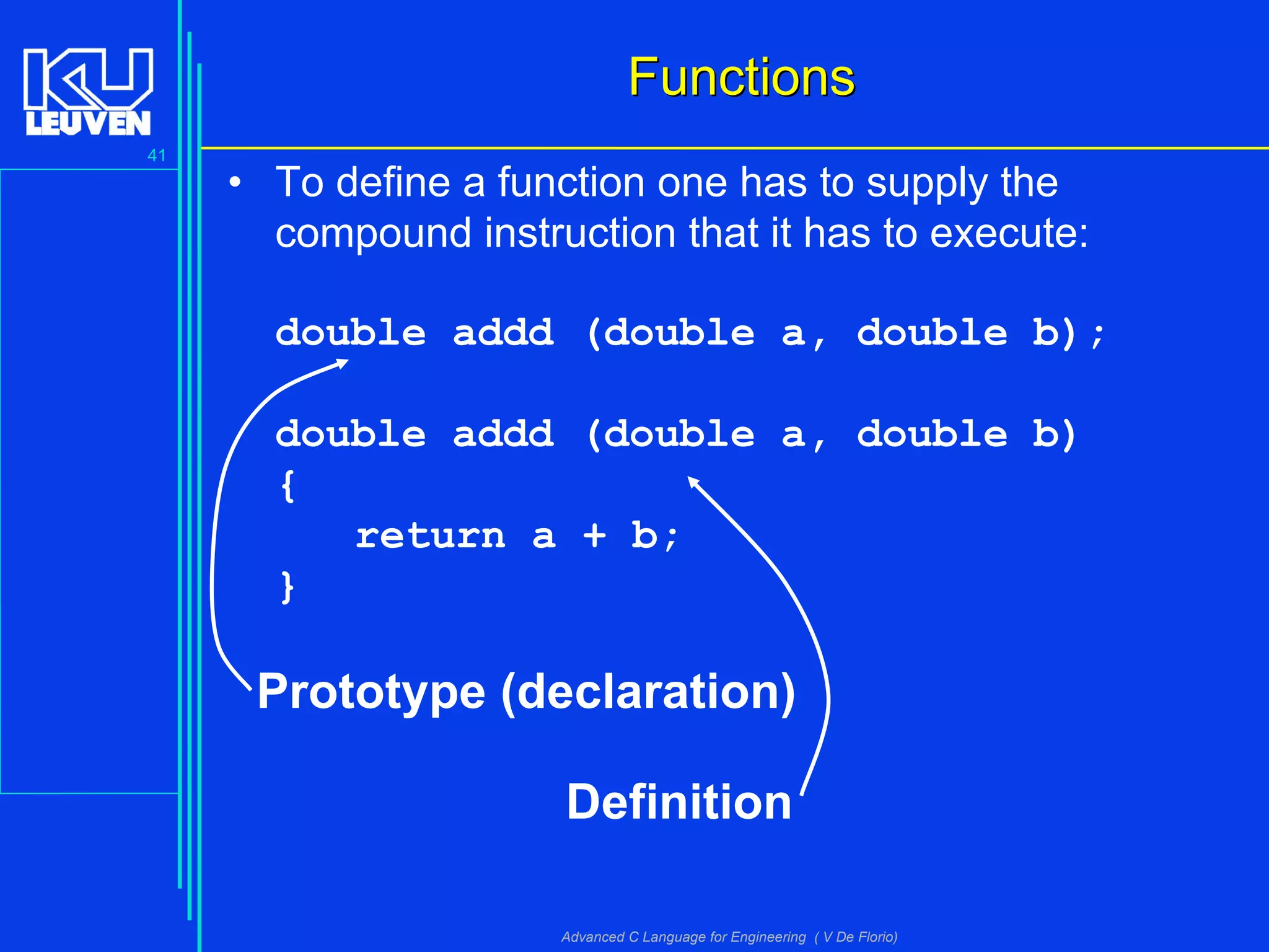41
Advanced C Language for Engineering ( V De Florio)
FunctionsFunctions
• To define a function one has to supply the
compound instruction that it has to execute:
double addd (double a, double b);
double addd (double a, double b)
{
return a + b;
}
Prototype (declaration)
Definition
 
