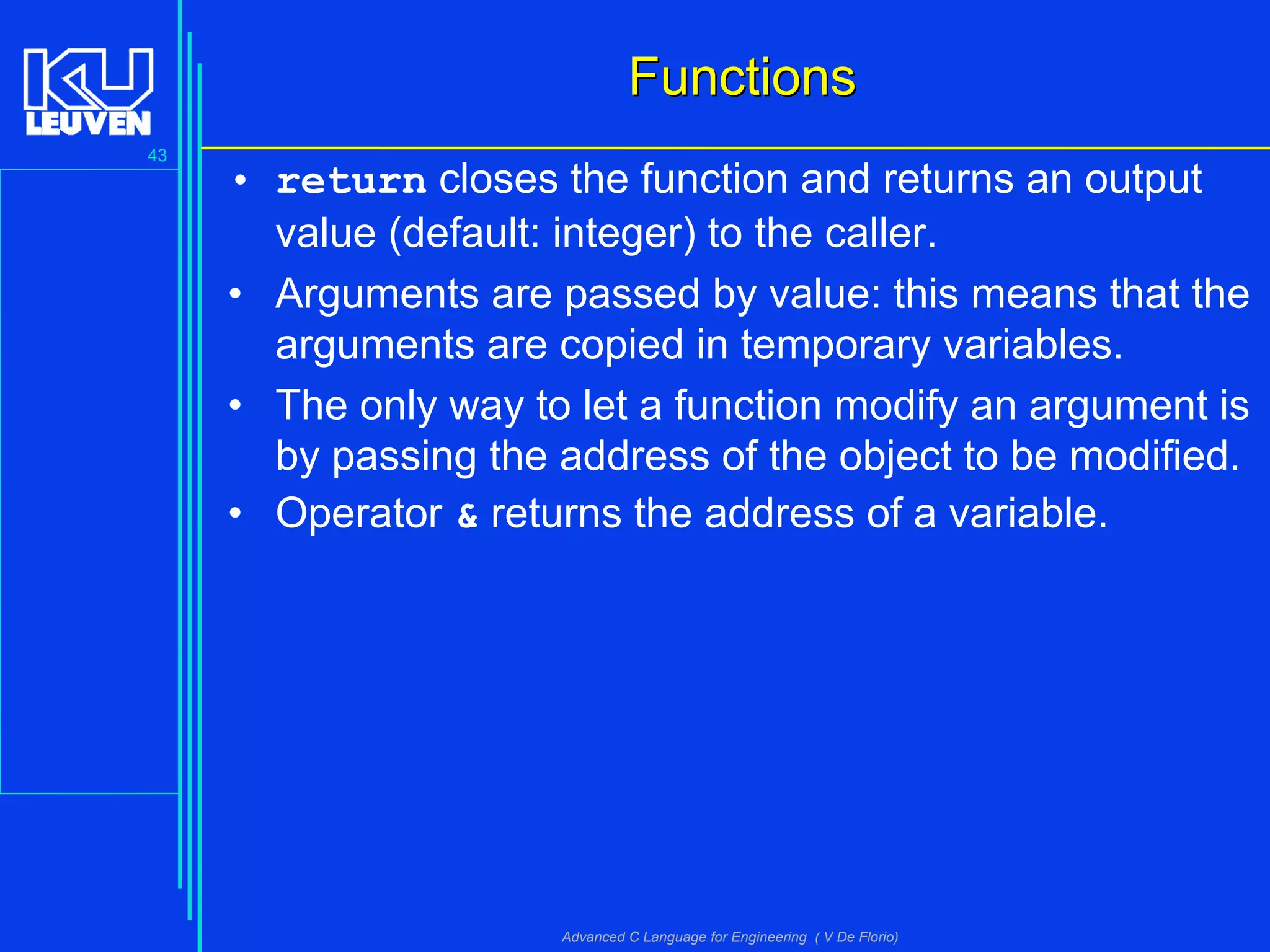 43
Advanced C Language for Engineering ( V De Florio)
FunctionsFunctions
• return closes the function and returns an output
value (default: integer) to the caller.
• Arguments are passed by value: this means that the
arguments are copied in temporary variables.
• The only way to let a function modify an argument is
by passing the address of the object to be modified.
• Operator & returns the address of a variable.
 