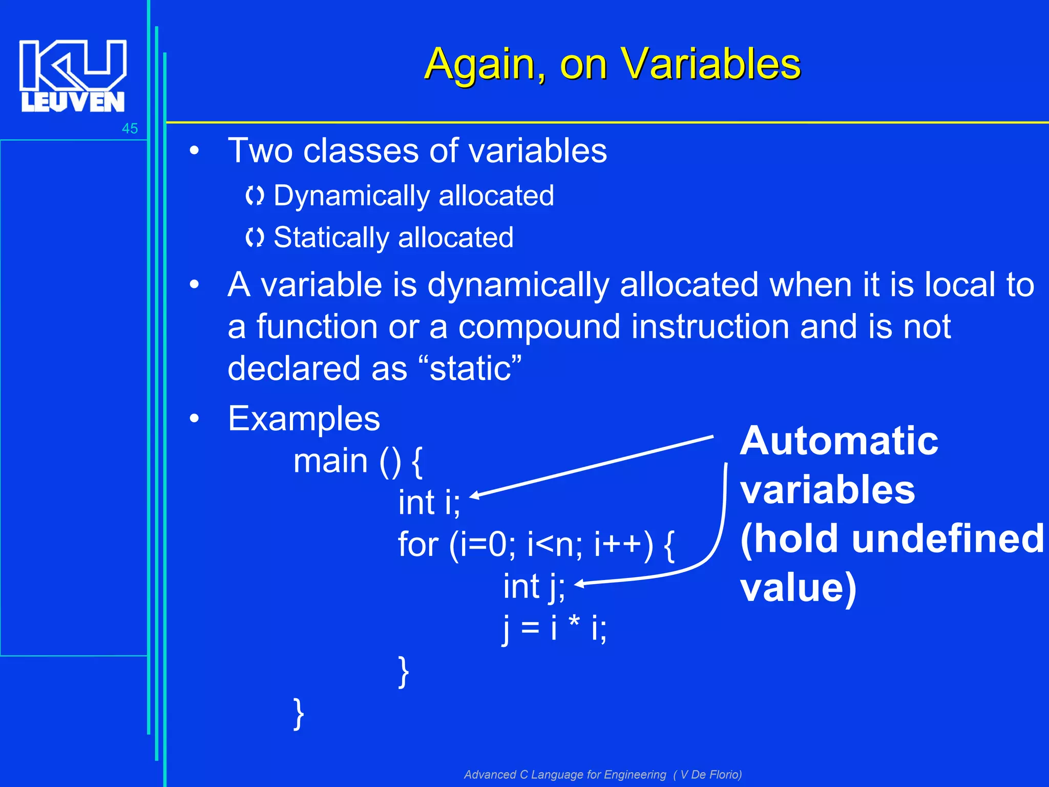 45
Advanced C Language for Engineering ( V De Florio)
• Two classes of variables
Dynamically allocated
Statically allocated
• A variable is dynamically allocated when it is local to
a function or a compound instruction and is not
declared as “static”
• Examples
main () {
int i;
for (i=0; i<n; i++) {
int j;
j = i * i;
}
}
Again, on VariablesAgain, on Variables
Automatic
variables
(hold undefined
value)
 