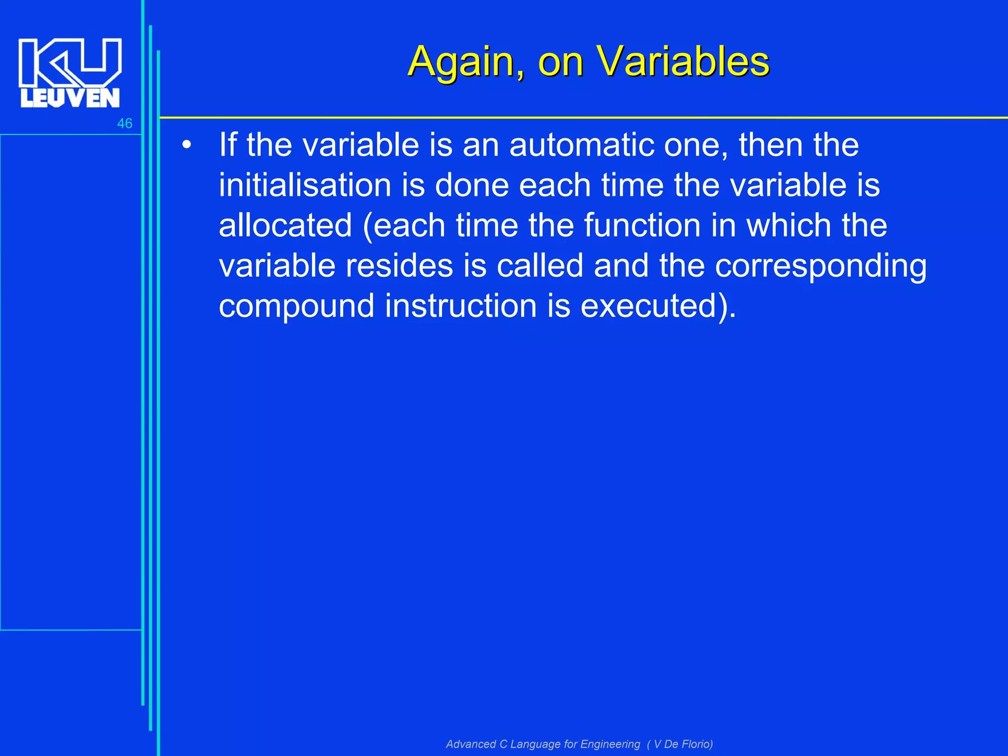46
Advanced C Language for Engineering ( V De Florio)
Again, on VariablesAgain, on Variables
• If the variable is an automatic one, then the
initialisation is done each time the variable is
allocated (each time the function in which the
variable resides is called and the corresponding
compound instruction is executed).
 
