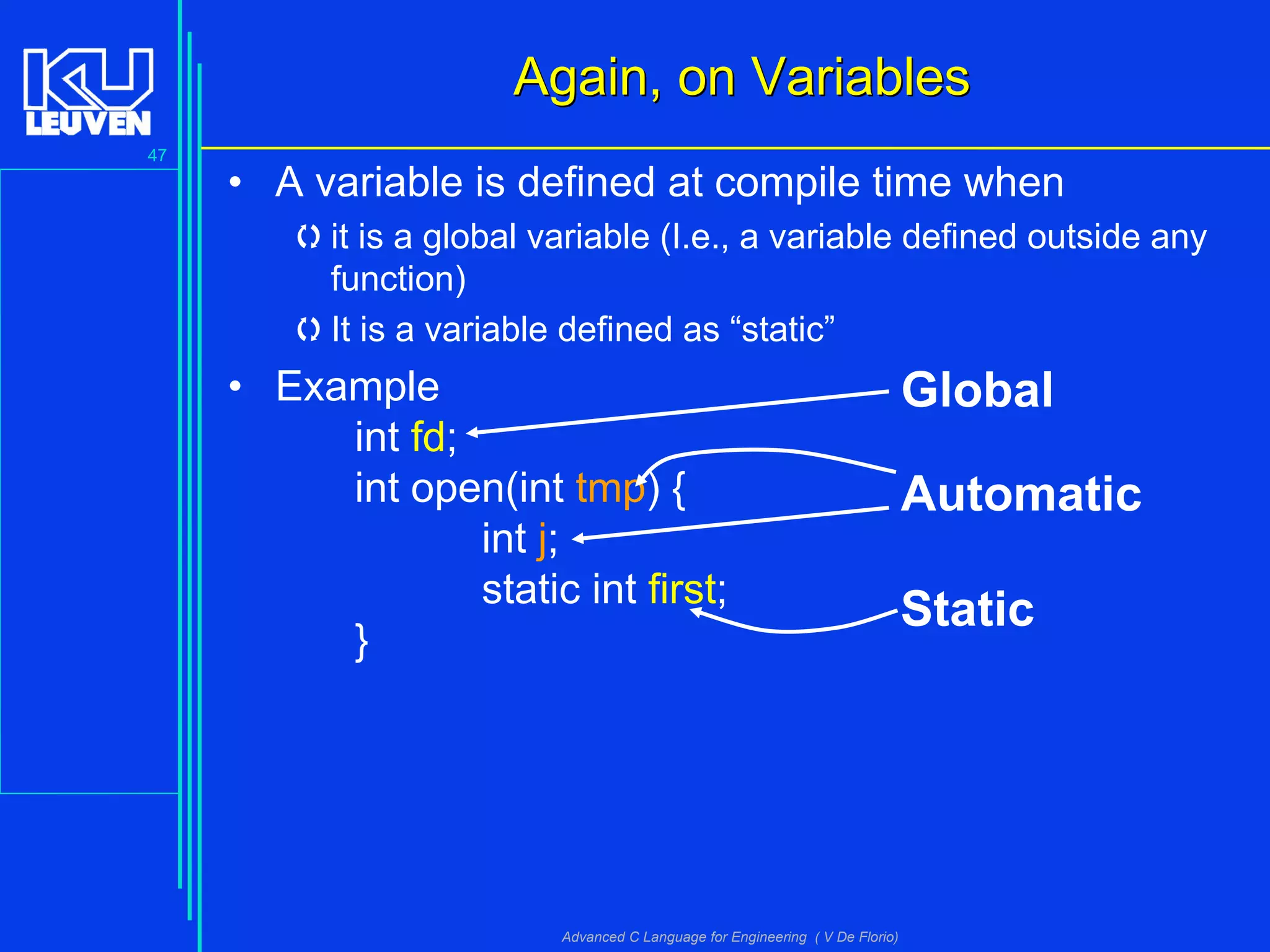 47
Advanced C Language for Engineering ( V De Florio)
Again, on VariablesAgain, on Variables
• A variable is defined at compile time when
it is a global variable (I.e., a variable defined outside any
function)
It is a variable defined as “static”
• Example
int fd;
int open(int tmp) {
int j;
static int first;
}
Global
Automatic
Static
 