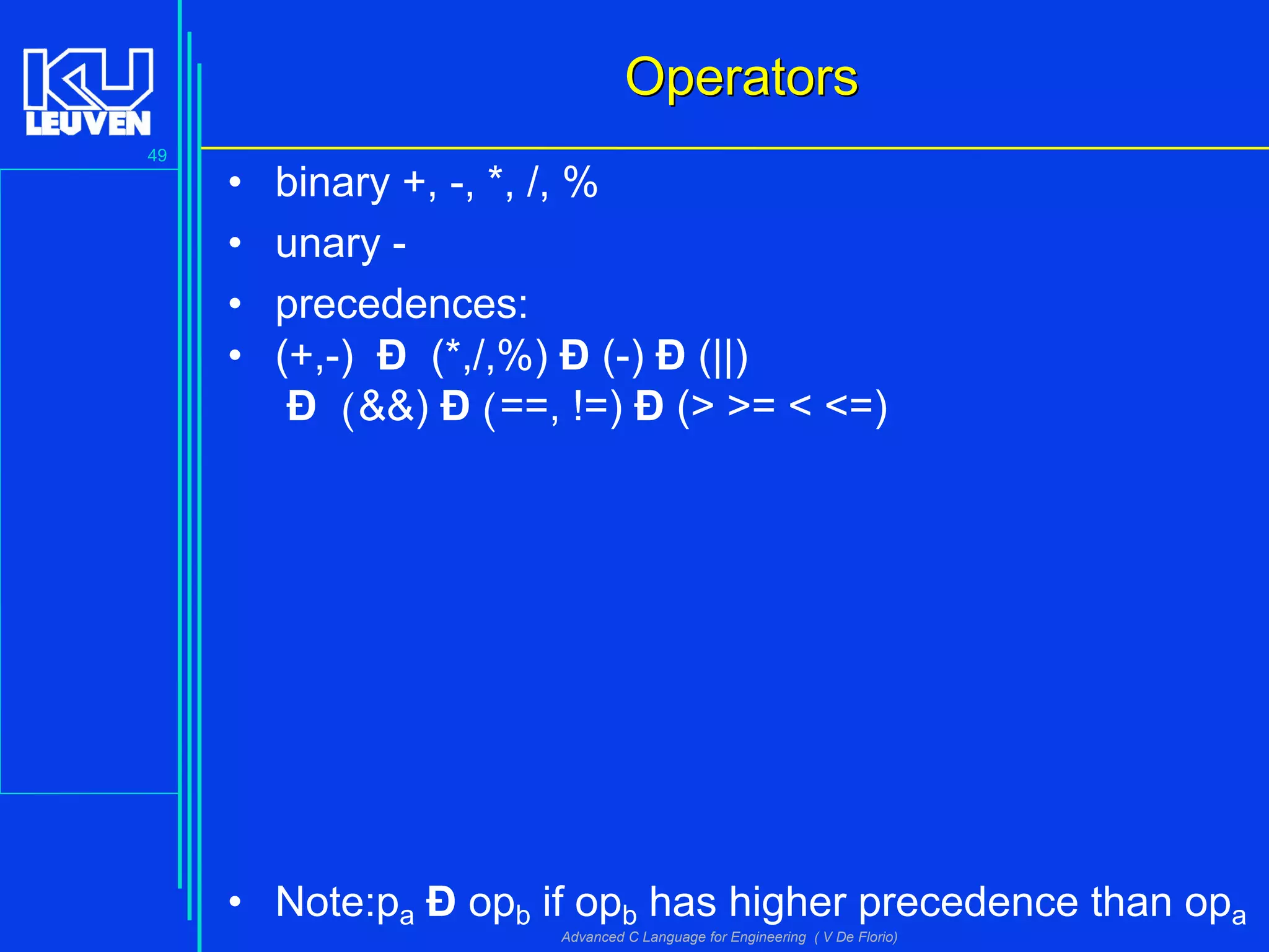 49
Advanced C Language for Engineering ( V De Florio)
OperatorsOperators
• binary +, -, *, /, %
• unary -
• precedences:
• (+,-) Ð (*,/,%) Ð (-) Ð (||)
Ð (&&) Ð (==, !=) Ð (> >= < <=)
• Note:pa Ð opb if opb has higher precedence than opa
 