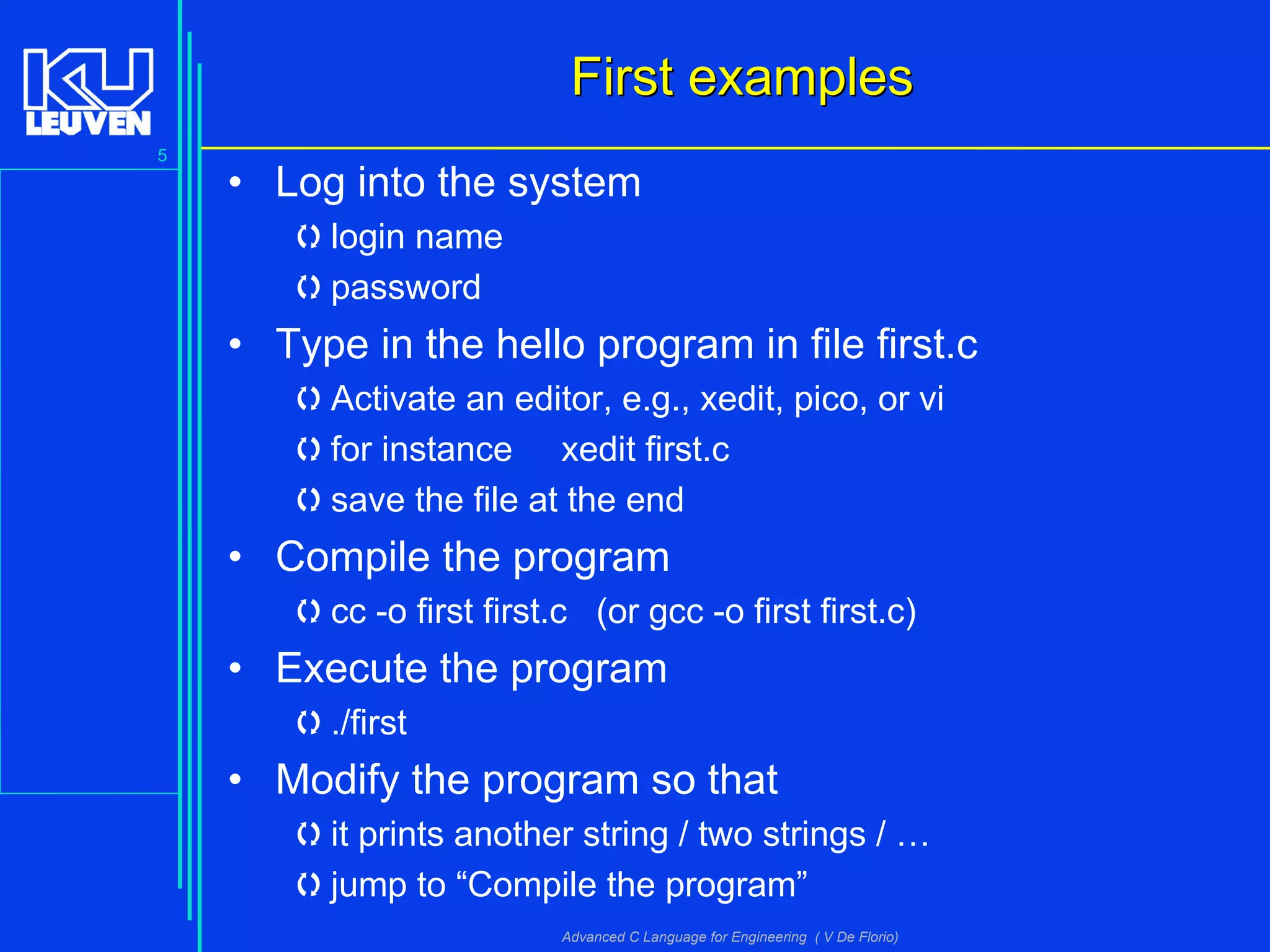5
Advanced C Language for Engineering ( V De Florio)
First examplesFirst examples
• Log into the system
login name
password
• Type in the hello program in file first.c
Activate an editor, e.g., xedit, pico, or vi
for instance xedit first.c
save the file at the end
• Compile the program
cc -o first first.c (or gcc -o first first.c)
• Execute the program
./first
• Modify the program so that
it prints another string / two strings / …
jump to “Compile the program”
 
