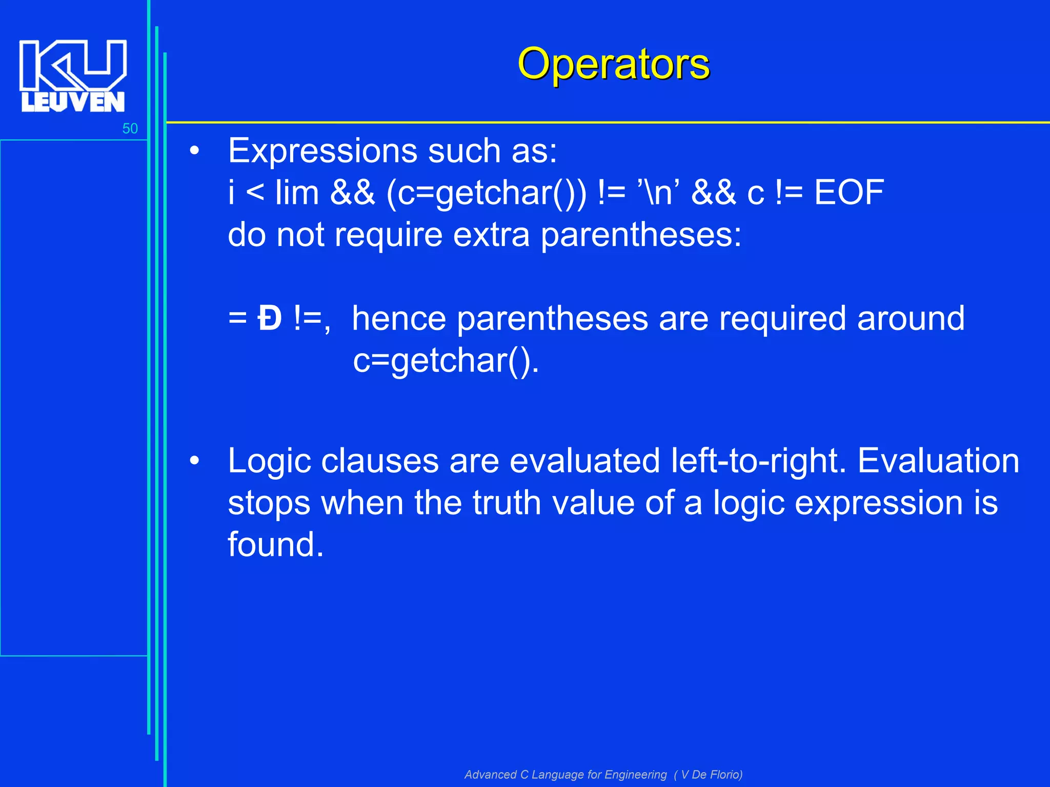 50
Advanced C Language for Engineering ( V De Florio)
OperatorsOperators
• Expressions such as:
i < lim && (c=getchar()) != ’n’ && c != EOF
do not require extra parentheses:
= Ð !=, hence parentheses are required around
c=getchar().
• Logic clauses are evaluated left-to-right. Evaluation
stops when the truth value of a logic expression is
found.
 