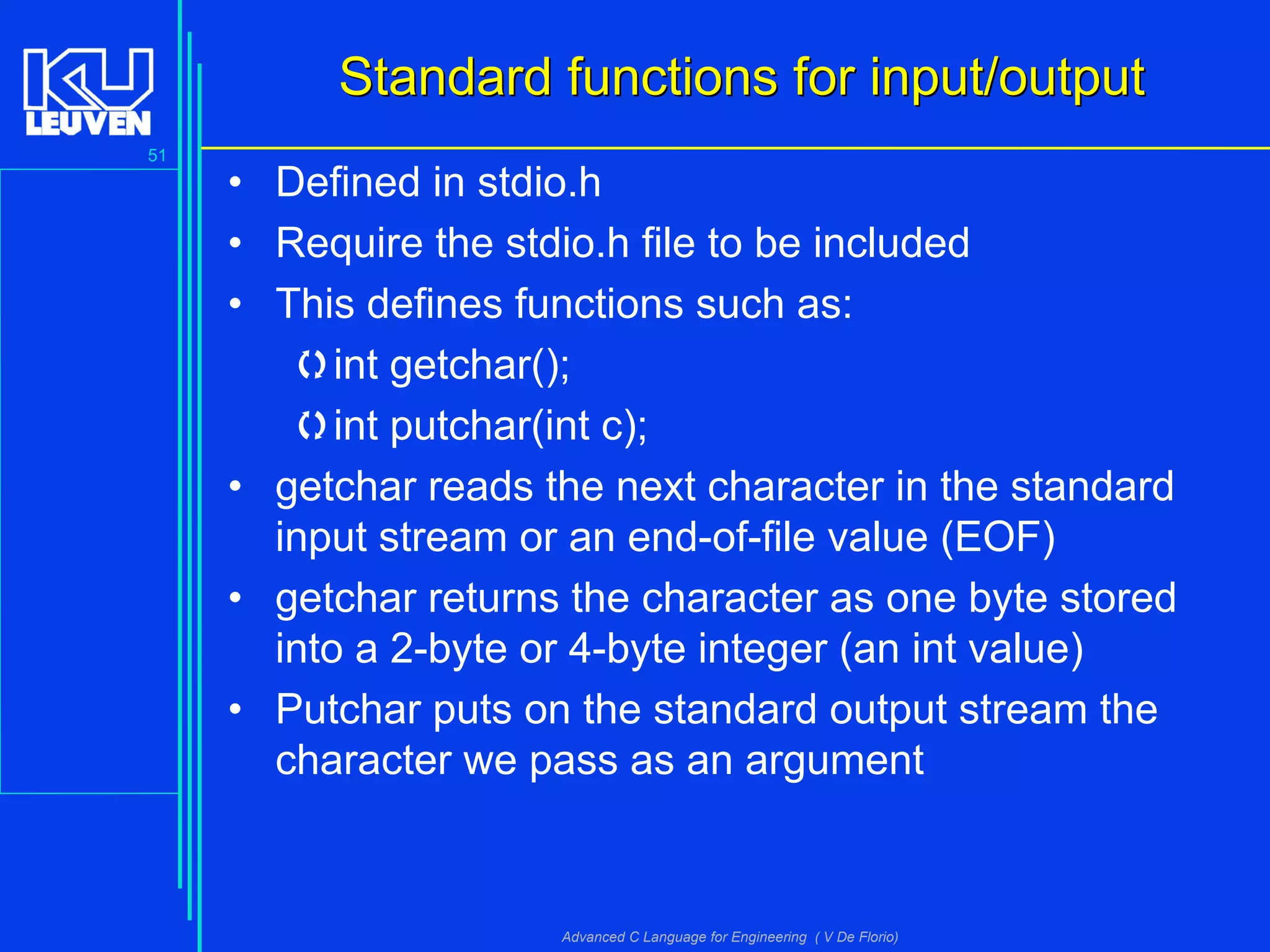 51
Advanced C Language for Engineering ( V De Florio)
Standard functions for input/outputStandard functions for input/output
• Defined in stdio.h
• Require the stdio.h file to be included
• This defines functions such as:
int getchar();
int putchar(int c);
• getchar reads the next character in the standard
input stream or an end-of-file value (EOF)
• getchar returns the character as one byte stored
into a 2-byte or 4-byte integer (an int value)
• Putchar puts on the standard output stream the
character we pass as an argument
 