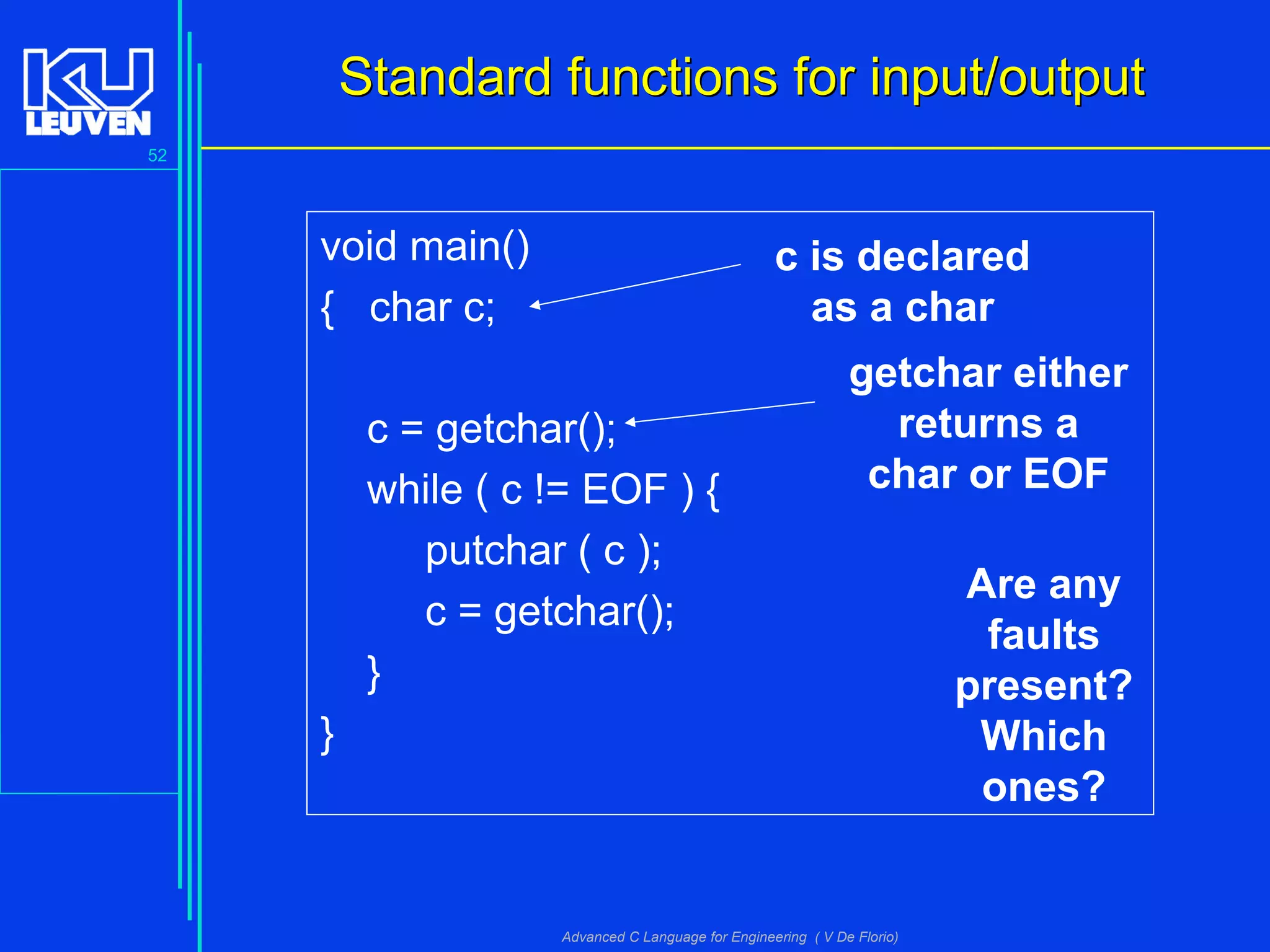 52
Advanced C Language for Engineering ( V De Florio)
Standard functions for input/outputStandard functions for input/output
void main()
{ char c;
c = getchar();
while ( c != EOF ) {
putchar ( c );
c = getchar();
}
}
Are any
faults
present?
Which
ones?
c is declared
as a char
getchar either
returns a
char or EOF
 