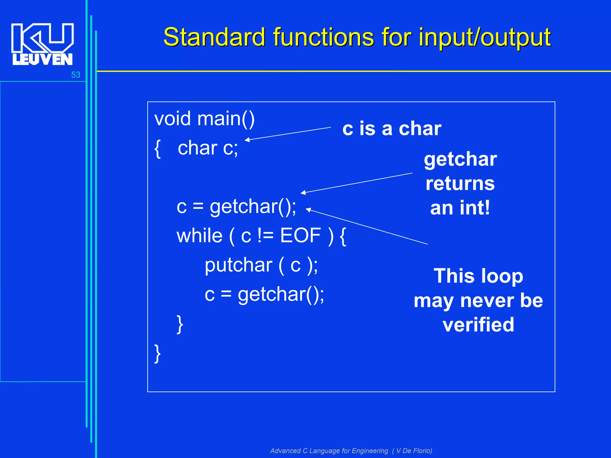 53
Advanced C Language for Engineering ( V De Florio)
Standard functions for input/outputStandard functions for input/output
void main()
{ char c;
c = getchar();
while ( c != EOF ) {
putchar ( c );
c = getchar();
}
}
c is a char
getchar
returns
an int!
This loop
may never be
verified
 