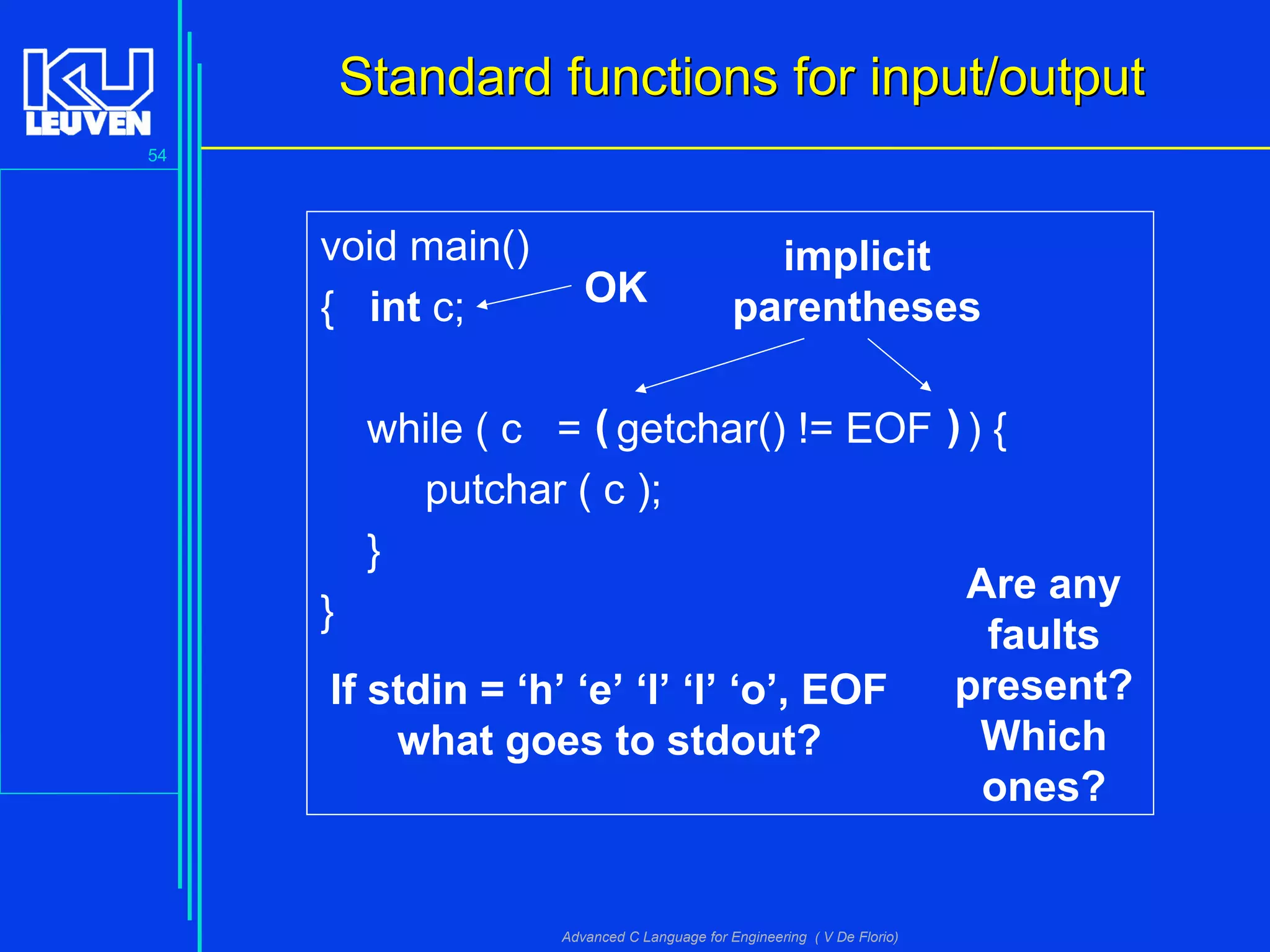 54
Advanced C Language for Engineering ( V De Florio)
void main()
{ int c;
while ( c = getchar() != EOF ) {
putchar ( c );
}
}
Standard functions for input/outputStandard functions for input/output
Are any
faults
present?
Which
ones?
( )
implicit
parenthesesOK
If stdin = ‘h’ ‘e’ ‘l’ ‘l’ ‘o’, EOF
what goes to stdout?
 