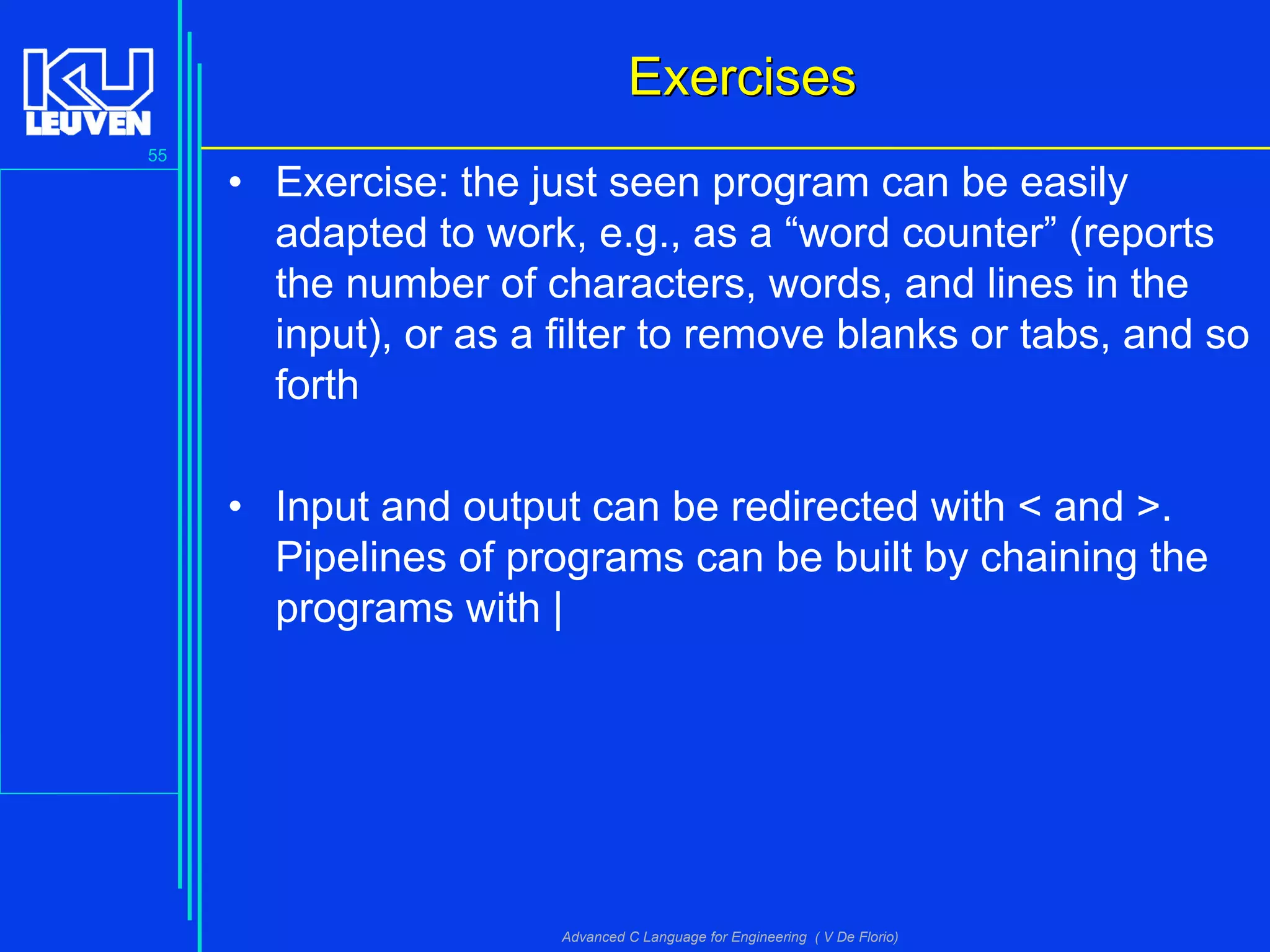 55
Advanced C Language for Engineering ( V De Florio)
ExercisesExercises
• Exercise: the just seen program can be easily
adapted to work, e.g., as a “word counter” (reports
the number of characters, words, and lines in the
input), or as a filter to remove blanks or tabs, and so
forth
• Input and output can be redirected with < and >.
Pipelines of programs can be built by chaining the
programs with |
 