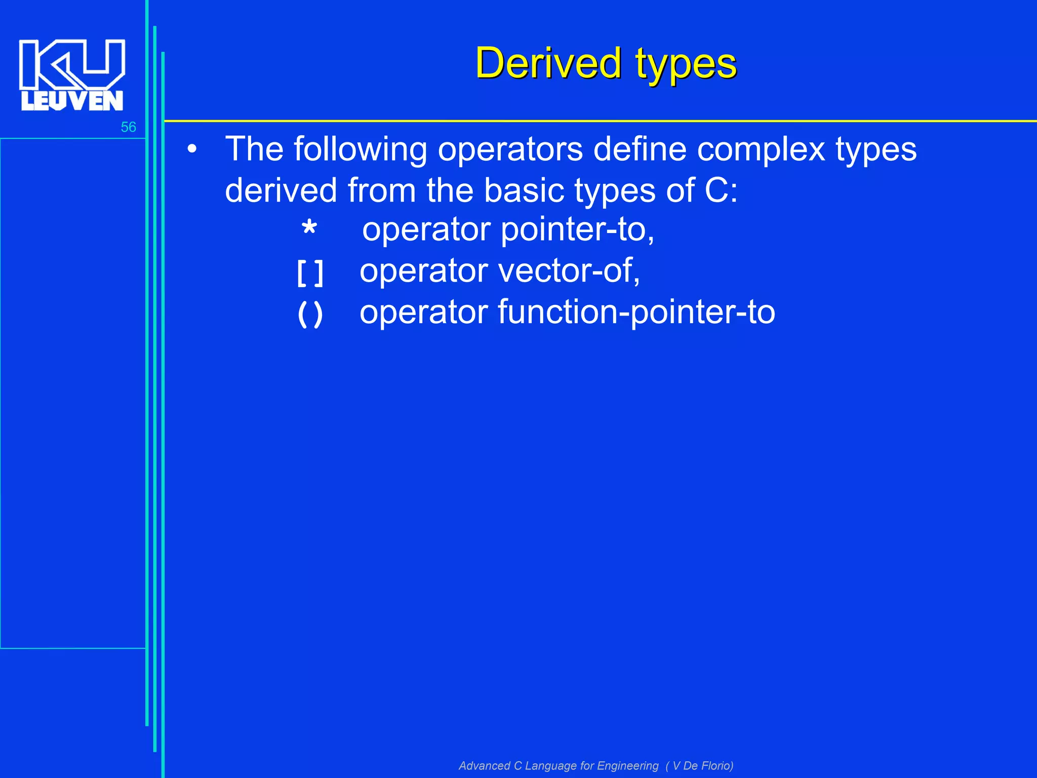 56
Advanced C Language for Engineering ( V De Florio)
Derived typesDerived types
• The following operators define complex types
derived from the basic types of C:
* operator pointer-to,
[] operator vector-of,
() operator function-pointer-to
 