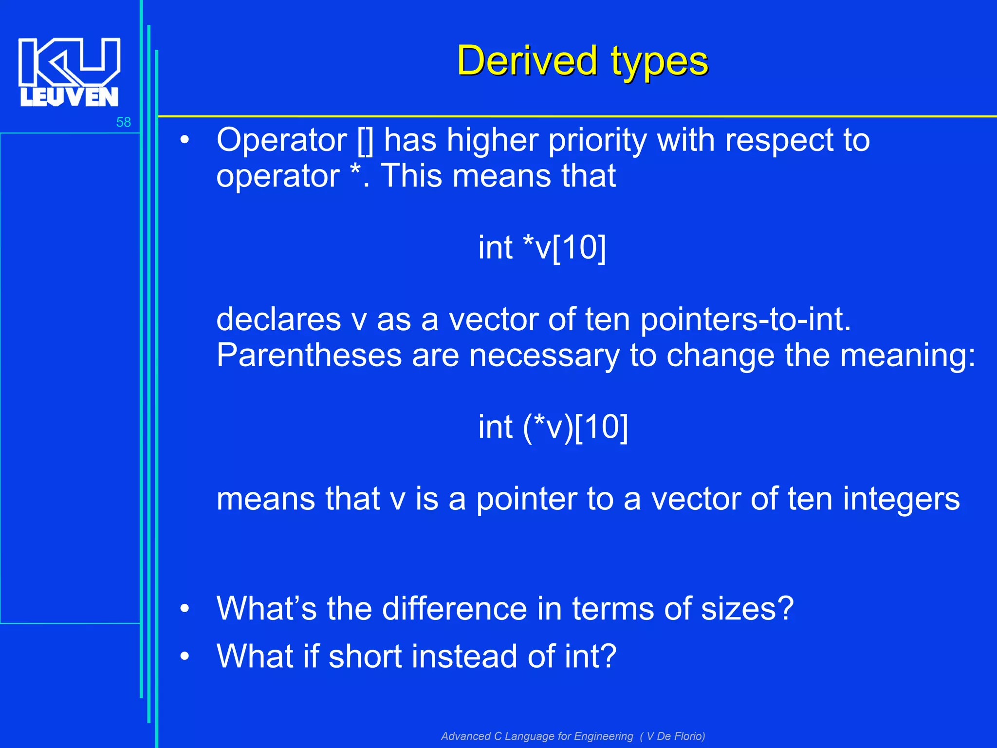 58
Advanced C Language for Engineering ( V De Florio)
Derived typesDerived types
• Operator [] has higher priority with respect to
operator *. This means that
int *v[10]
declares v as a vector of ten pointers-to-int.
Parentheses are necessary to change the meaning:
int (*v)[10]
means that v is a pointer to a vector of ten integers
• What’s the difference in terms of sizes?
• What if short instead of int?
 