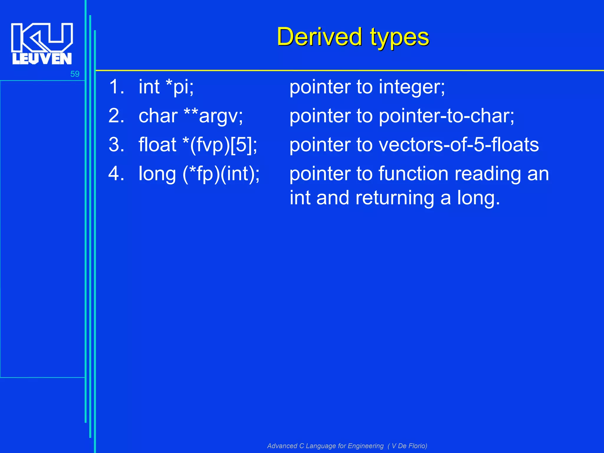 59
Advanced C Language for Engineering ( V De Florio)
Derived typesDerived types
1. int *pi; pointer to integer;
2. char **argv; pointer to pointer-to-char;
3. float *(fvp)[5]; pointer to vectors-of-5-floats
4. long (*fp)(int); pointer to function reading an
int and returning a long.
 
