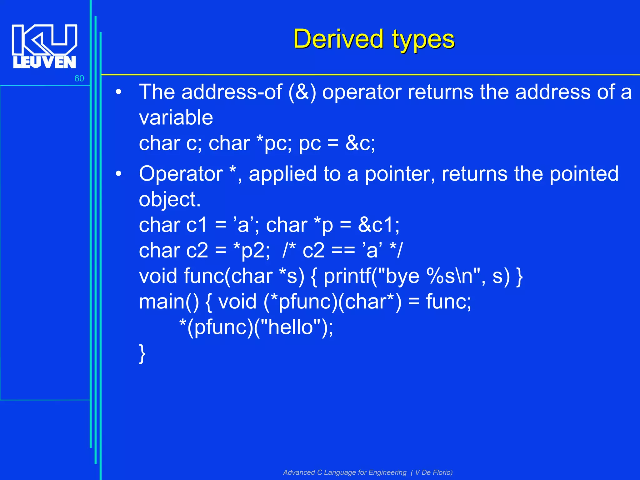60
Advanced C Language for Engineering ( V De Florio)
Derived typesDerived types
• The address-of (&) operator returns the address of a
variable
char c; char *pc; pc = &c;
• Operator *, applied to a pointer, returns the pointed
object.
char c1 = ’a’; char *p = &c1;
char c2 = *p2; /* c2 == ’a’ */
void func(char *s) { printf("bye %sn", s) }
main() { void (*pfunc)(char*) = func;
*(pfunc)("hello");
}
 