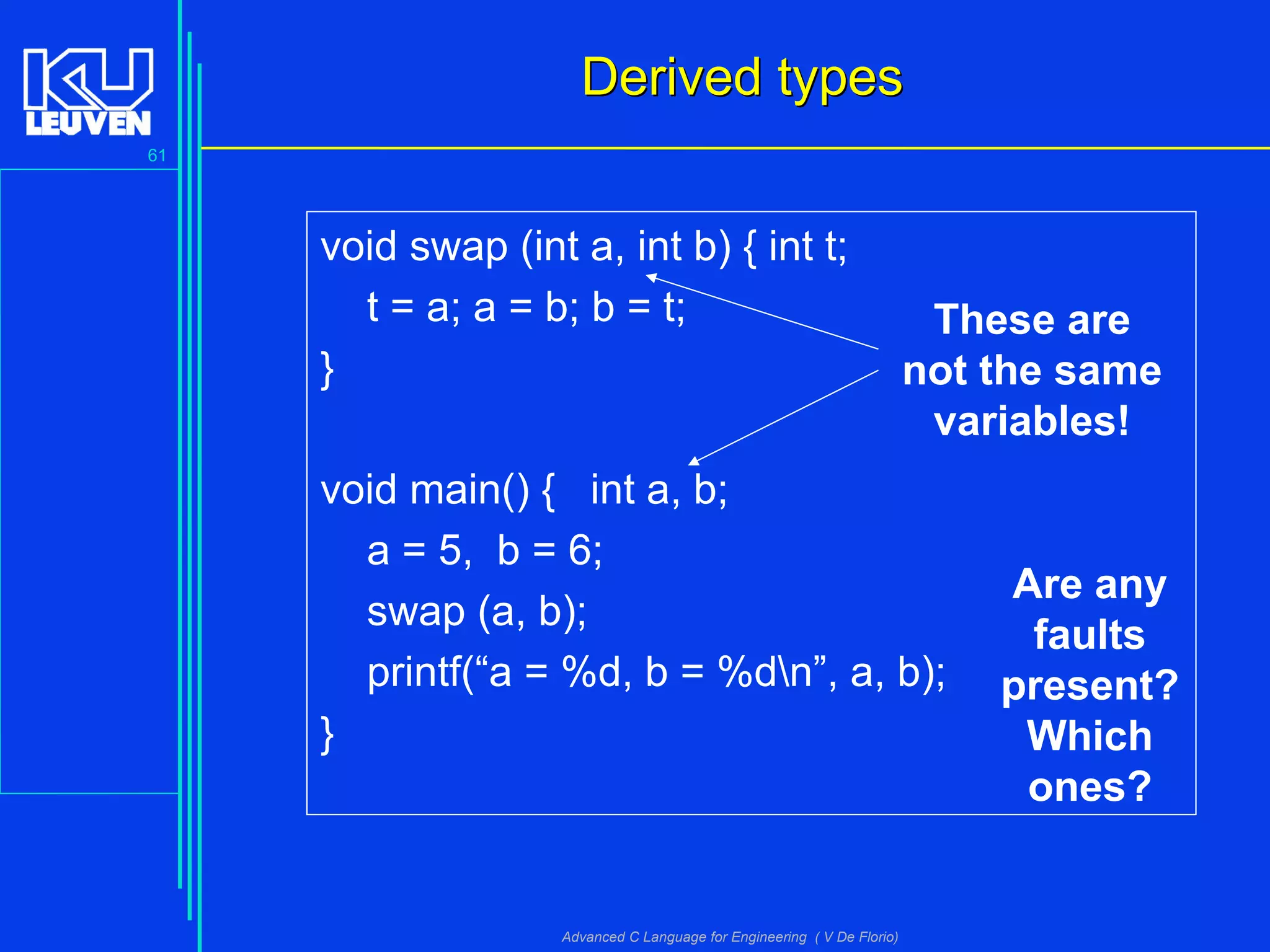 61
Advanced C Language for Engineering ( V De Florio)
void swap (int a, int b) { int t;
t = a; a = b; b = t;
}
void main() { int a, b;
a = 5, b = 6;
swap (a, b);
printf(“a = %d, b = %dn”, a, b);
}
Derived typesDerived types
Are any
faults
present?
Which
ones?
These are
not the same
variables!
 