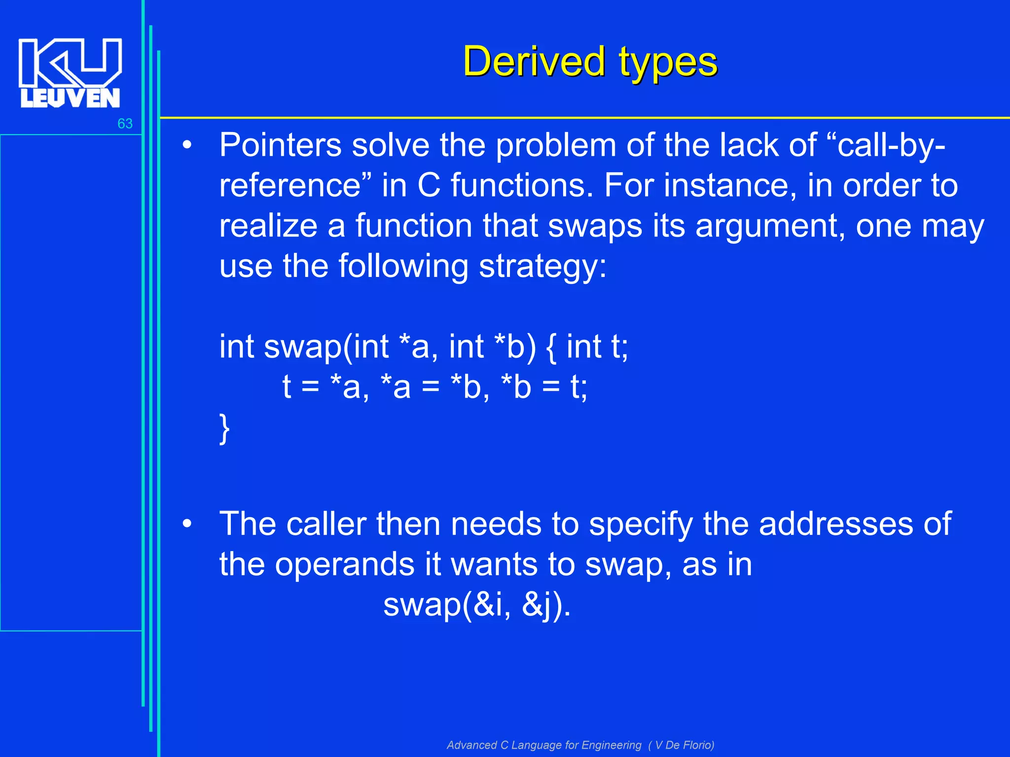 63
Advanced C Language for Engineering ( V De Florio)
Derived typesDerived types
• Pointers solve the problem of the lack of “call-by-
reference” in C functions. For instance, in order to
realize a function that swaps its argument, one may
use the following strategy:
int swap(int *a, int *b) { int t;
t = *a, *a = *b, *b = t;
}
• The caller then needs to specify the addresses of
the operands it wants to swap, as in
swap(&i, &j).
 