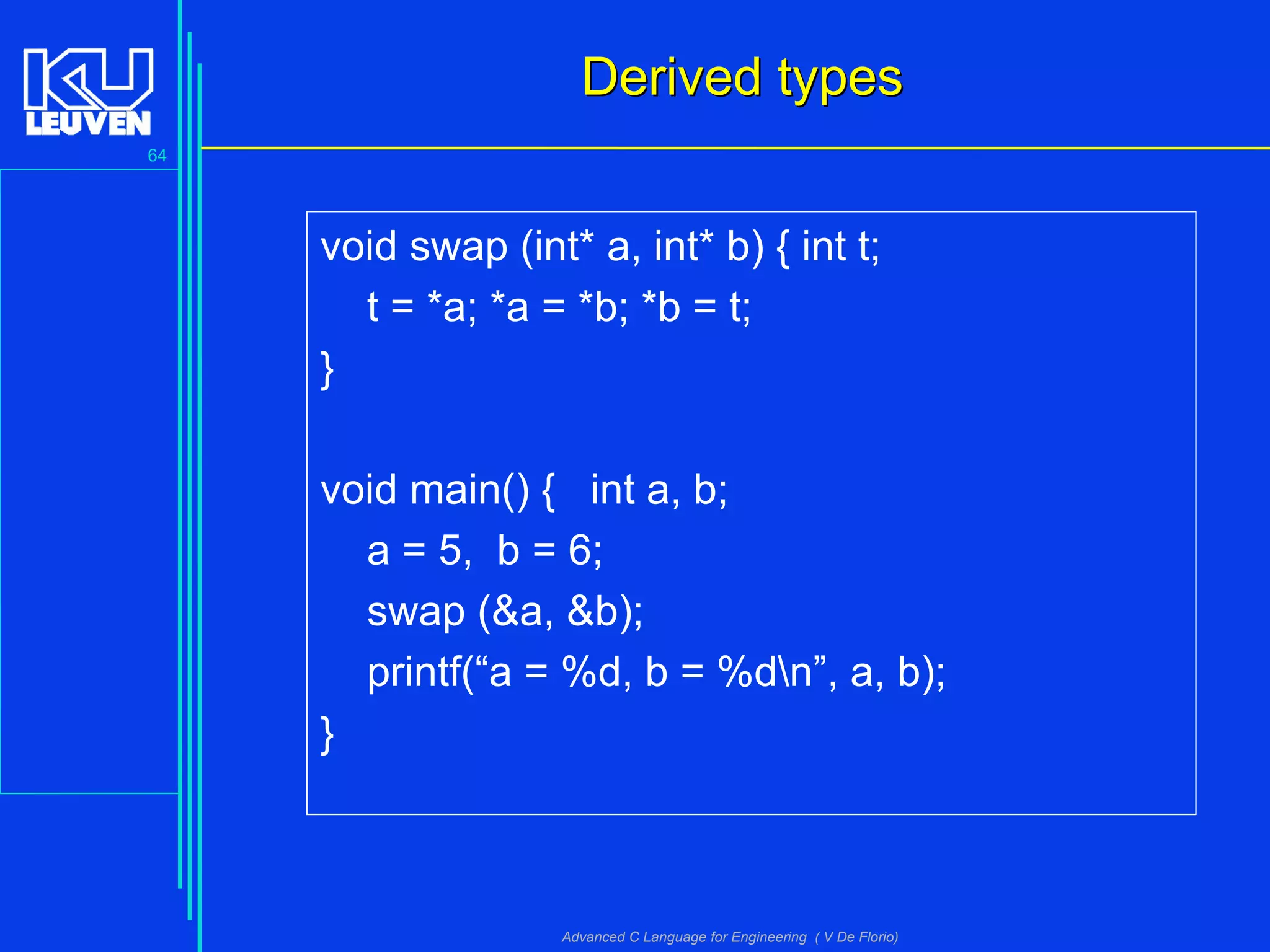 64
Advanced C Language for Engineering ( V De Florio)
Derived typesDerived types
void swap (int* a, int* b) { int t;
t = *a; *a = *b; *b = t;
}
void main() { int a, b;
a = 5, b = 6;
swap (&a, &b);
printf(“a = %d, b = %dn”, a, b);
}
 