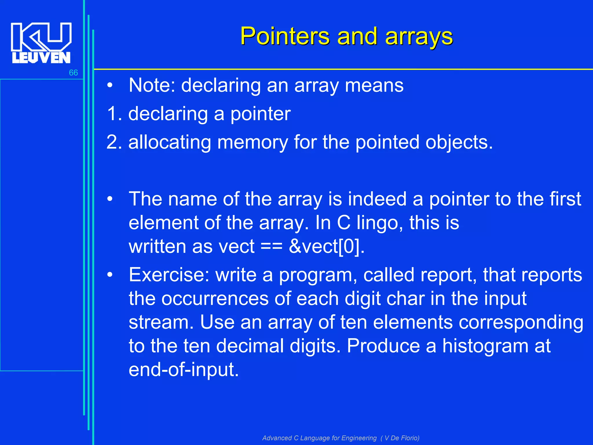 66
Advanced C Language for Engineering ( V De Florio)
Pointers and arraysPointers and arrays
• Note: declaring an array means
1. declaring a pointer
2. allocating memory for the pointed objects.
• The name of the array is indeed a pointer to the first
element of the array. In C lingo, this is
written as vect == &vect[0].
• Exercise: write a program, called report, that reports
the occurrences of each digit char in the input
stream. Use an array of ten elements corresponding
to the ten decimal digits. Produce a histogram at
end-of-input.
 