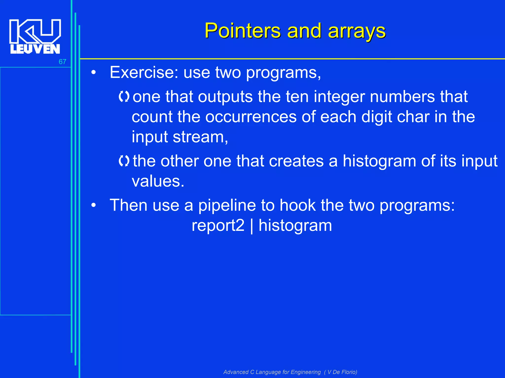 67
Advanced C Language for Engineering ( V De Florio)
Pointers and arraysPointers and arrays
• Exercise: use two programs,
one that outputs the ten integer numbers that
count the occurrences of each digit char in the
input stream,
the other one that creates a histogram of its input
values.
• Then use a pipeline to hook the two programs:
report2 | histogram
 