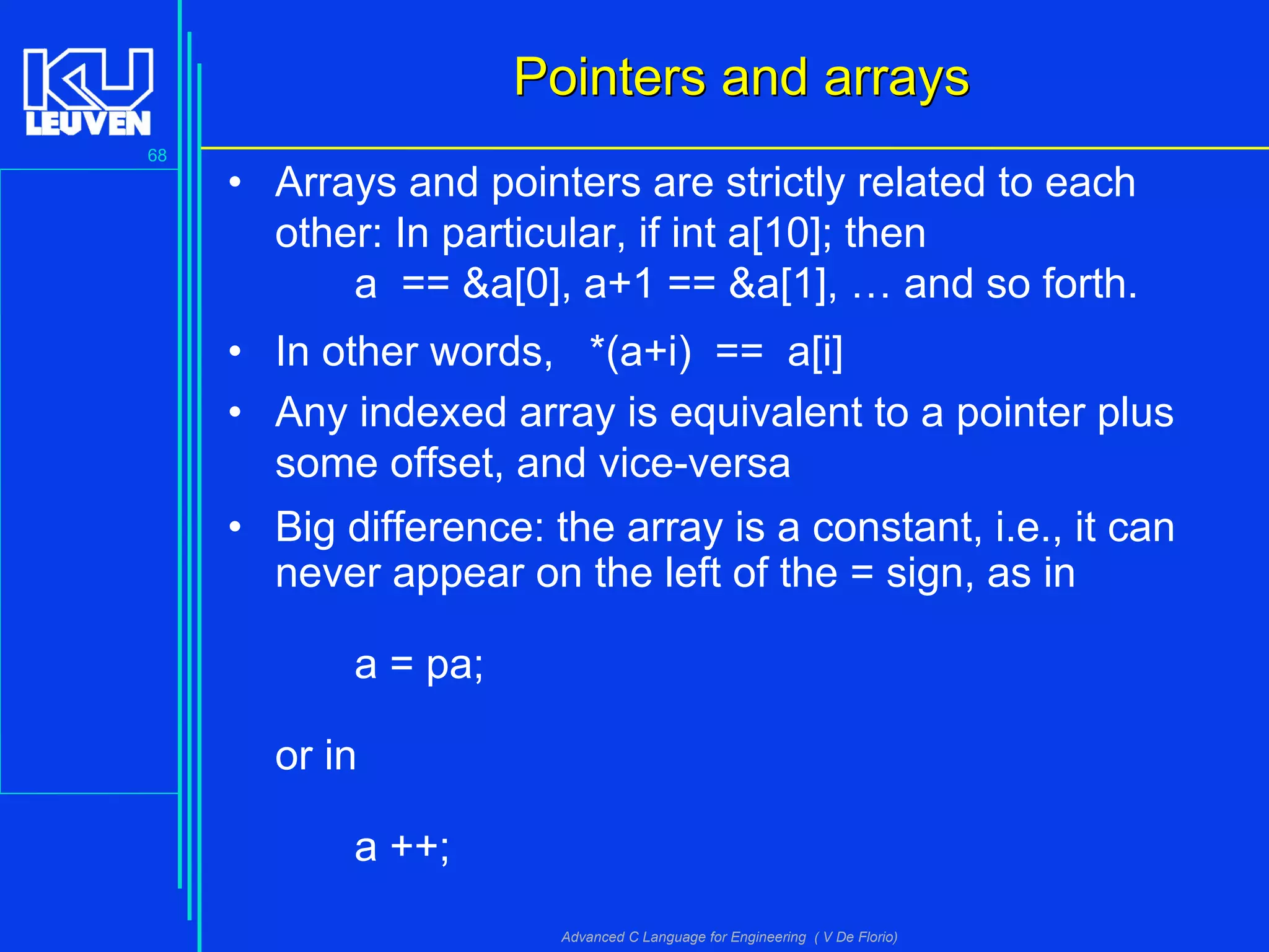 68
Advanced C Language for Engineering ( V De Florio)
Pointers and arraysPointers and arrays
• Arrays and pointers are strictly related to each
other: In particular, if int a[10]; then
a == &a[0], a+1 == &a[1], … and so forth.
• In other words, *(a+i) == a[i]
• Any indexed array is equivalent to a pointer plus
some offset, and vice-versa
• Big difference: the array is a constant, i.e., it can
never appear on the left of the = sign, as in
a = pa;
or in
a ++;
 
