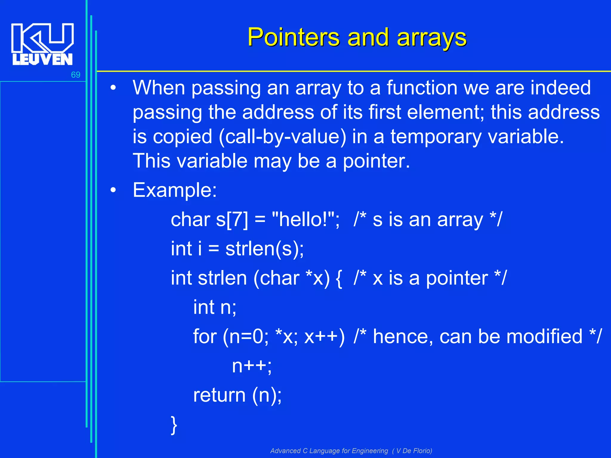 69
Advanced C Language for Engineering ( V De Florio)
Pointers and arraysPointers and arrays
• When passing an array to a function we are indeed
passing the address of its first element; this address
is copied (call-by-value) in a temporary variable.
This variable may be a pointer.
• Example:
char s[7] = "hello!"; /* s is an array */
int i = strlen(s);
int strlen (char *x) { /* x is a pointer */
int n;
for (n=0; *x; x++) /* hence, can be modified */
n++;
return (n);
}
 