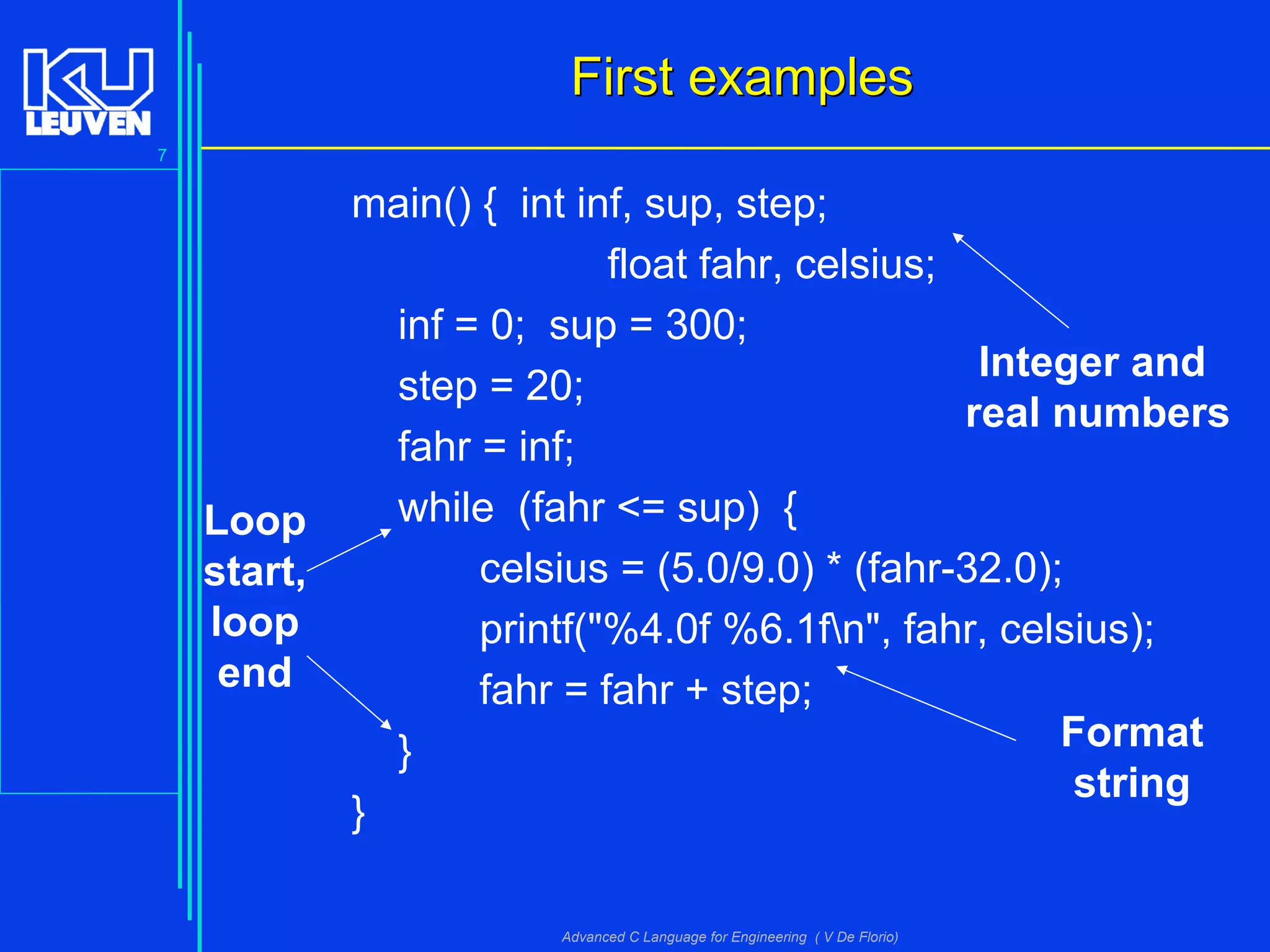 7
Advanced C Language for Engineering ( V De Florio)
First examplesFirst examples
main() { int inf, sup, step;
float fahr, celsius;
inf = 0; sup = 300;
step = 20;
fahr = inf;
while (fahr <= sup) {
celsius = (5.0/9.0) * (fahr-32.0);
printf("%4.0f %6.1fn", fahr, celsius);
fahr = fahr + step;
}
}
Integer and
real numbers
Loop
start,
loop
end
Format
string
 