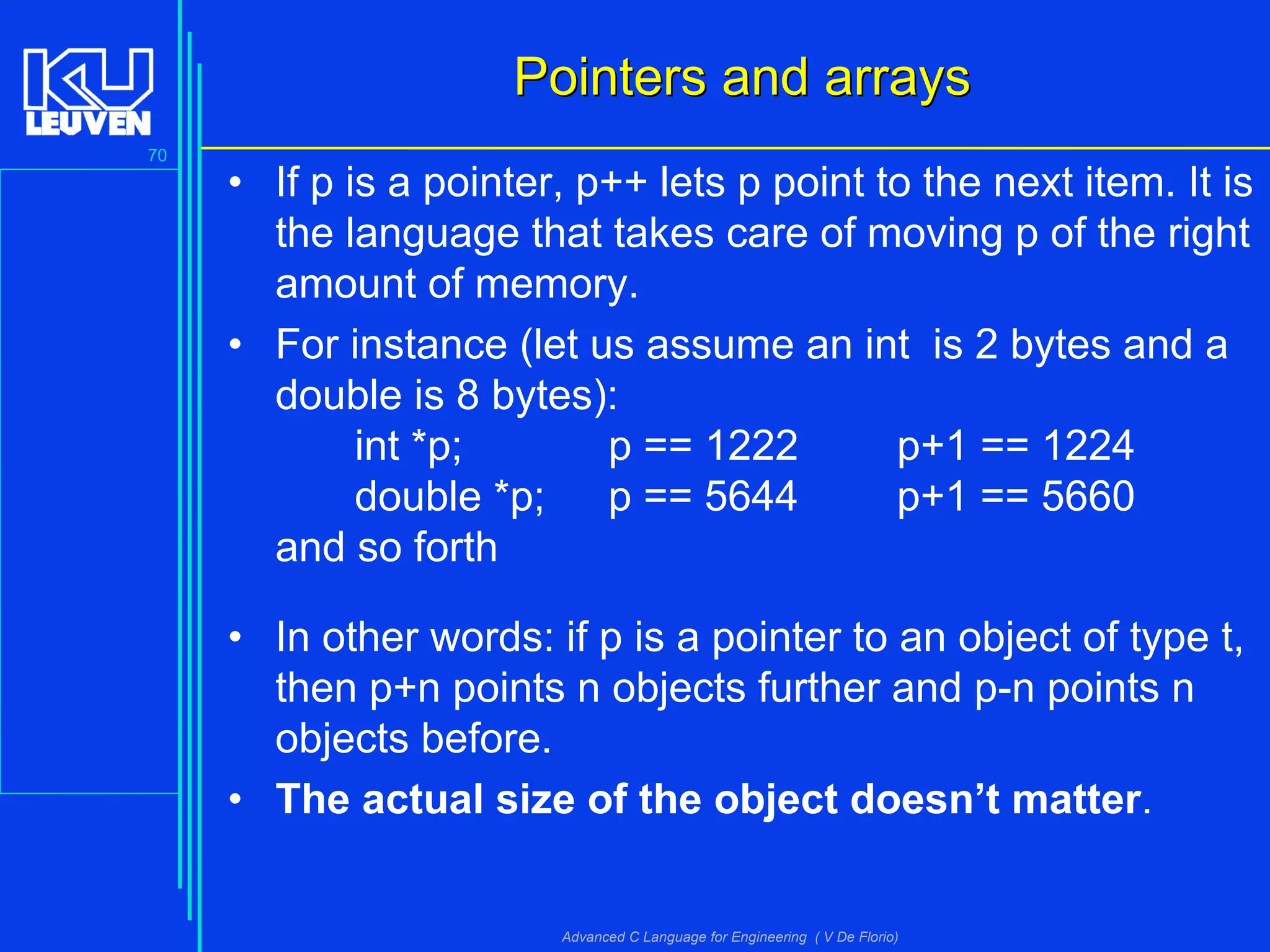 70
Advanced C Language for Engineering ( V De Florio)
Pointers and arraysPointers and arrays
• If p is a pointer, p++ lets p point to the next item. It is
the language that takes care of moving p of the right
amount of memory.
• For instance (let us assume an int is 2 bytes and a
double is 8 bytes):
int *p; p == 1222 p+1 == 1224
double *p; p == 5644 p+1 == 5660
and so forth
• In other words: if p is a pointer to an object of type t,
then p+n points n objects further and p-n points n
objects before.
• The actual size of the object doesn’t matter.
 