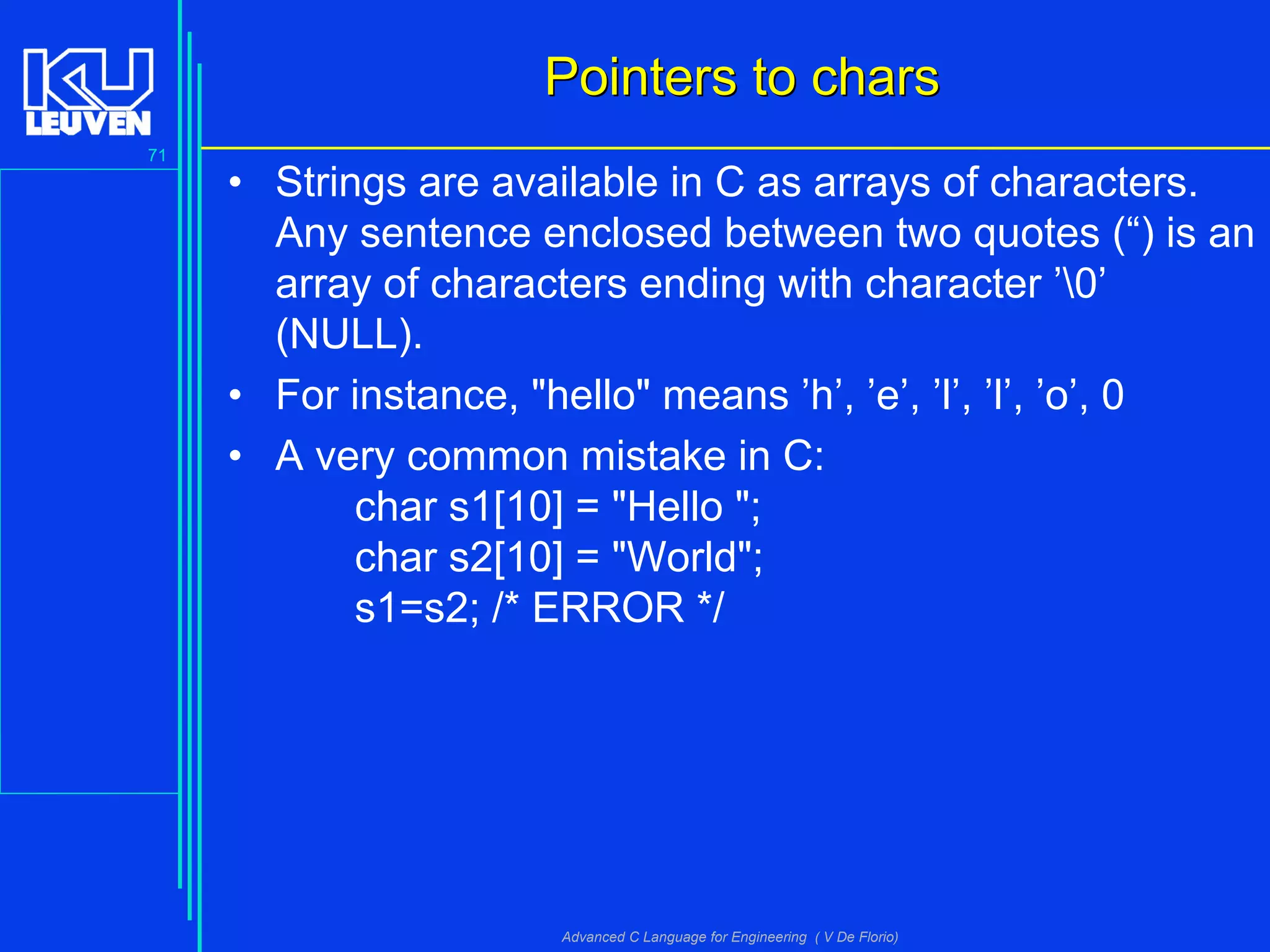 71
Advanced C Language for Engineering ( V De Florio)
Pointers to charsPointers to chars
• Strings are available in C as arrays of characters.
Any sentence enclosed between two quotes (“) is an
array of characters ending with character ’0’
(NULL).
• For instance, "hello" means ’h’, ’e’, ’l’, ’l’, ’o’, 0
• A very common mistake in C:
char s1[10] = "Hello ";
char s2[10] = "World";
s1=s2; /* ERROR */
 