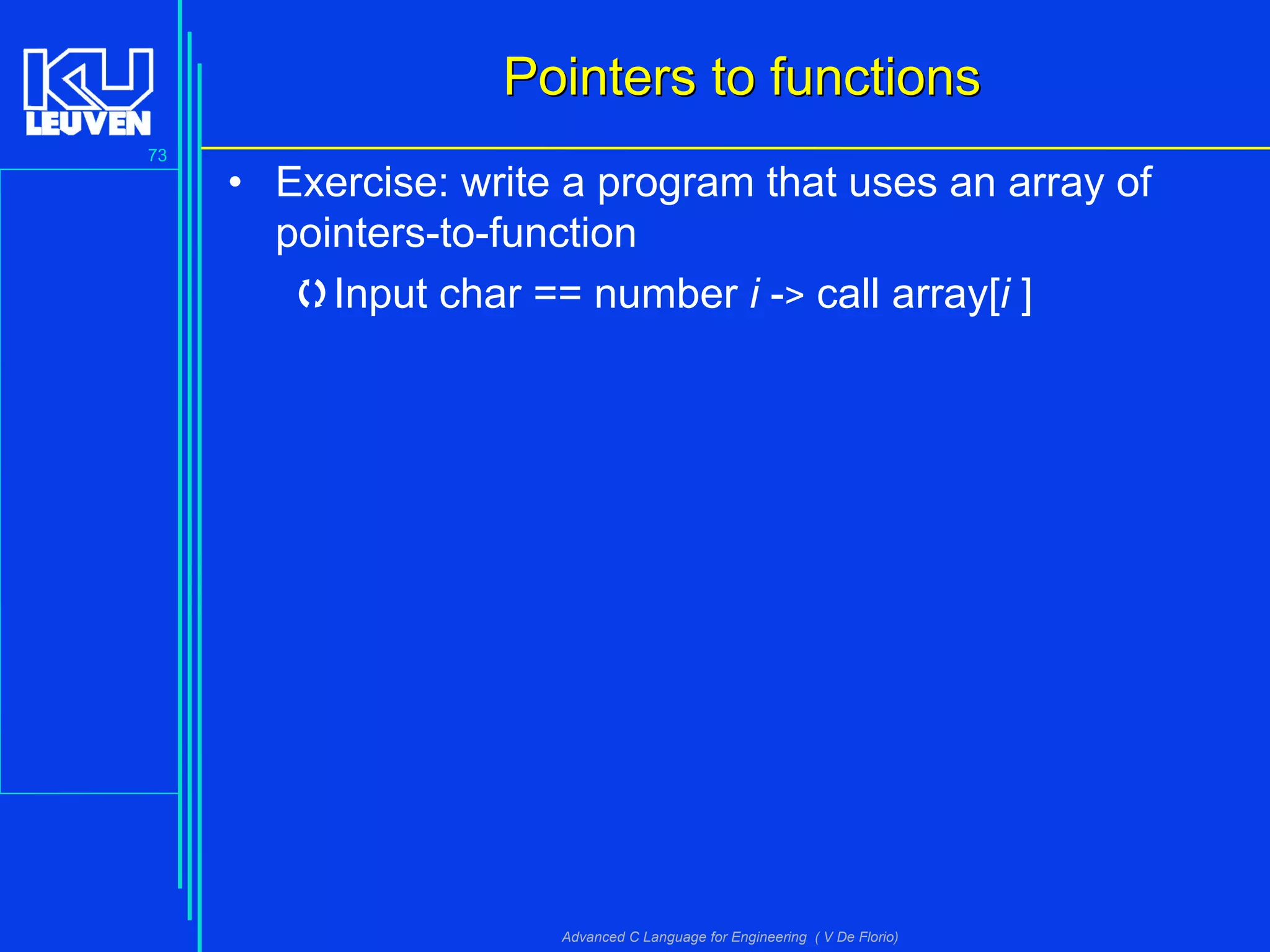 73
Advanced C Language for Engineering ( V De Florio)
Pointers to functionsPointers to functions
• Exercise: write a program that uses an array of
pointers-to-function
Input char == number i -> call array[i ]
 