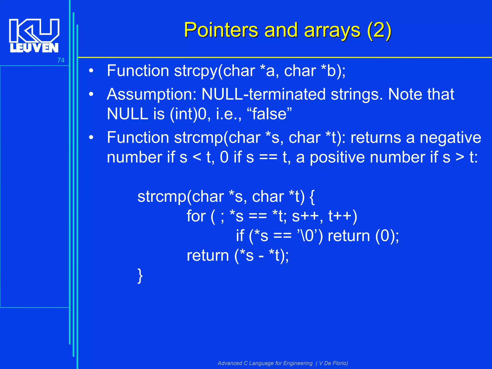 74
Advanced C Language for Engineering ( V De Florio)
Pointers and arrays (2)Pointers and arrays (2)
• Function strcpy(char *a, char *b);
• Assumption: NULL-terminated strings. Note that
NULL is (int)0, i.e., “false”
• Function strcmp(char *s, char *t): returns a negative
number if s < t, 0 if s == t, a positive number if s > t:
strcmp(char *s, char *t) {
for ( ; *s == *t; s++, t++)
if (*s == ’0’) return (0);
return (*s - *t);
}
 