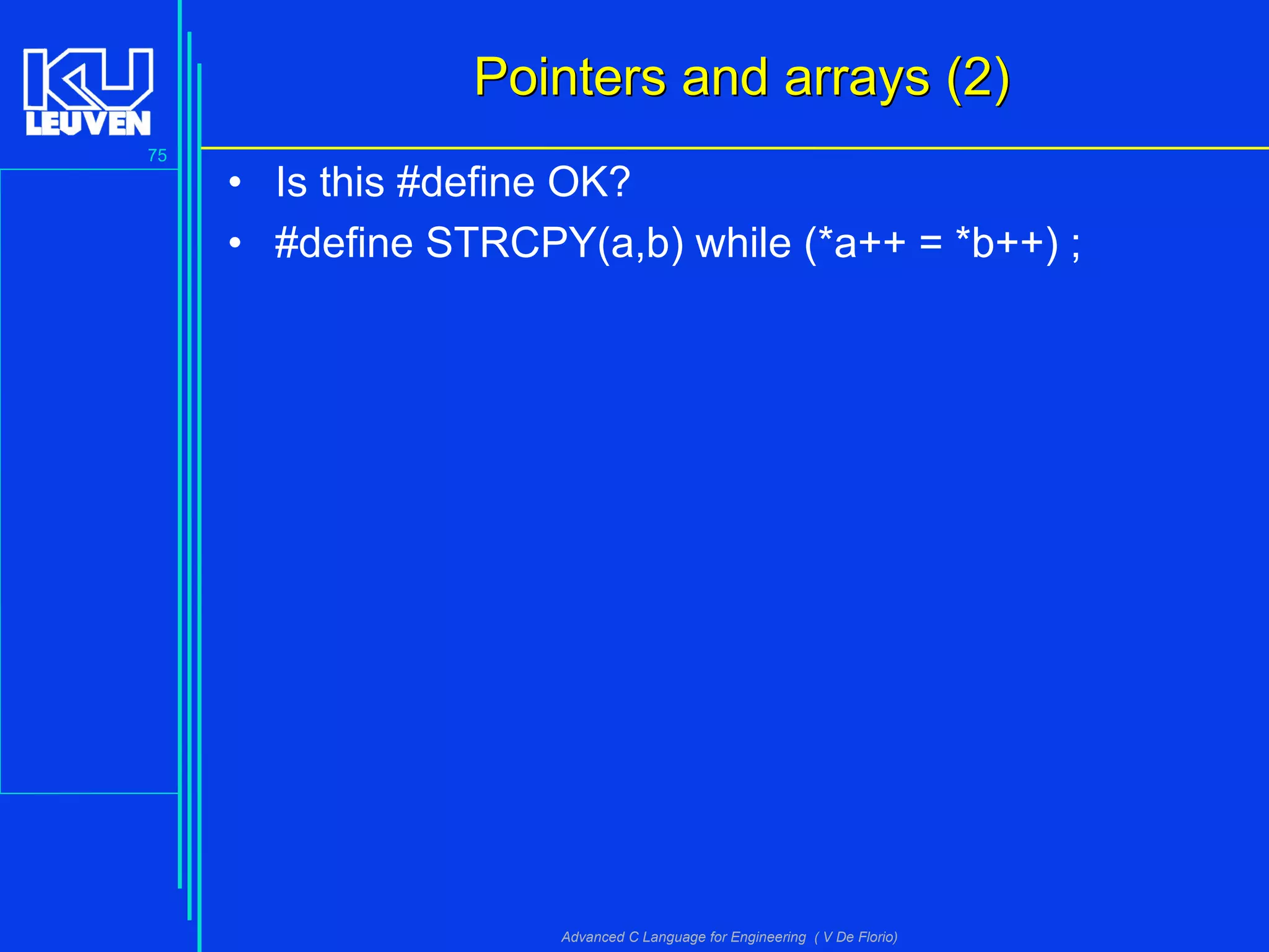 75
Advanced C Language for Engineering ( V De Florio)
Pointers and arrays (2)Pointers and arrays (2)
• Is this #define OK?
• #define STRCPY(a,b) while (*a++ = *b++) ;
 