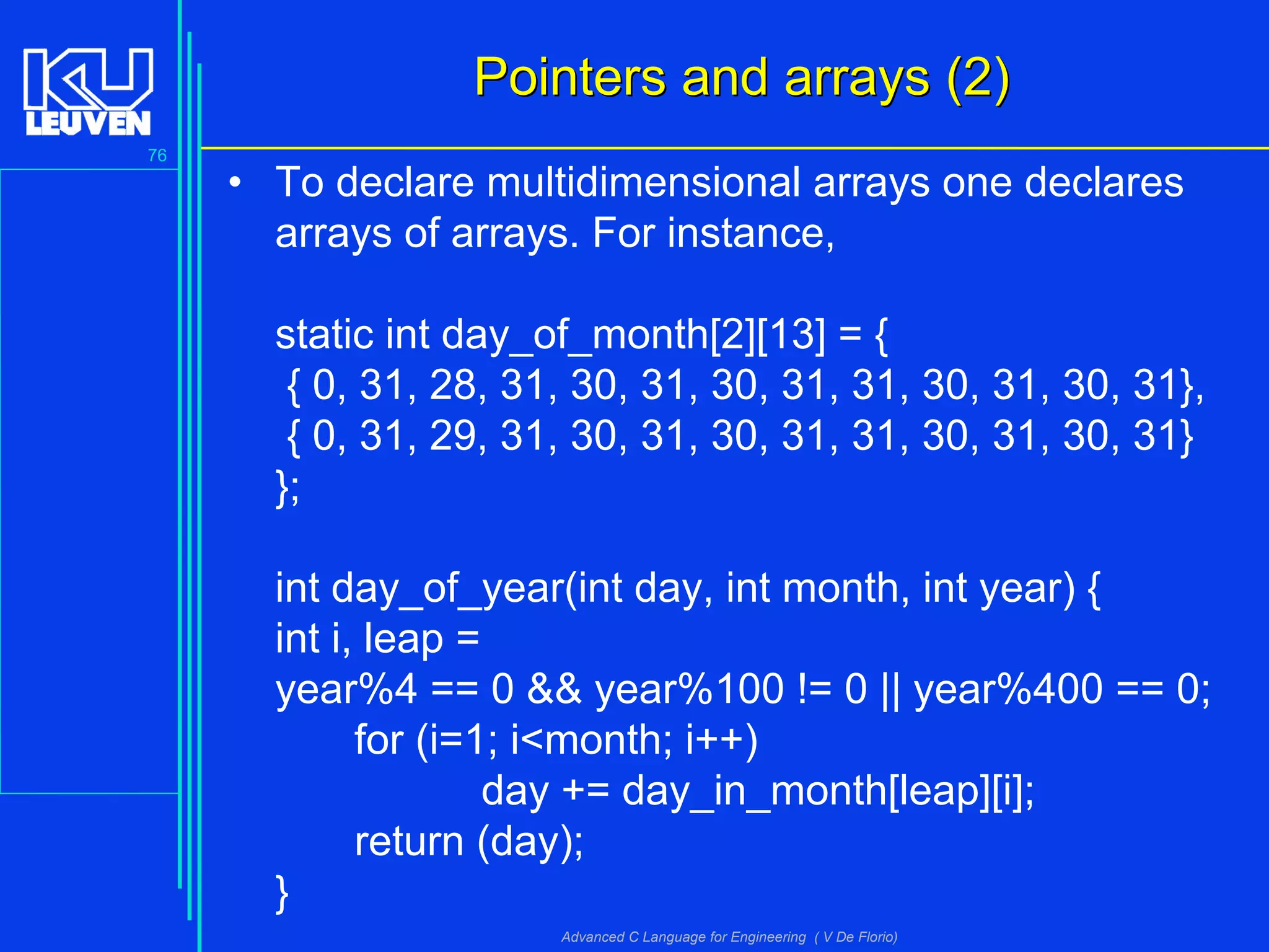 76
Advanced C Language for Engineering ( V De Florio)
Pointers and arrays (2)Pointers and arrays (2)
• To declare multidimensional arrays one declares
arrays of arrays. For instance,
static int day_of_month[2][13] = {
{ 0, 31, 28, 31, 30, 31, 30, 31, 31, 30, 31, 30, 31},
{ 0, 31, 29, 31, 30, 31, 30, 31, 31, 30, 31, 30, 31}
};
int day_of_year(int day, int month, int year) {
int i, leap =
year%4 == 0 && year%100 != 0 || year%400 == 0;
for (i=1; i<month; i++)
day += day_in_month[leap][i];
return (day);
}
 
