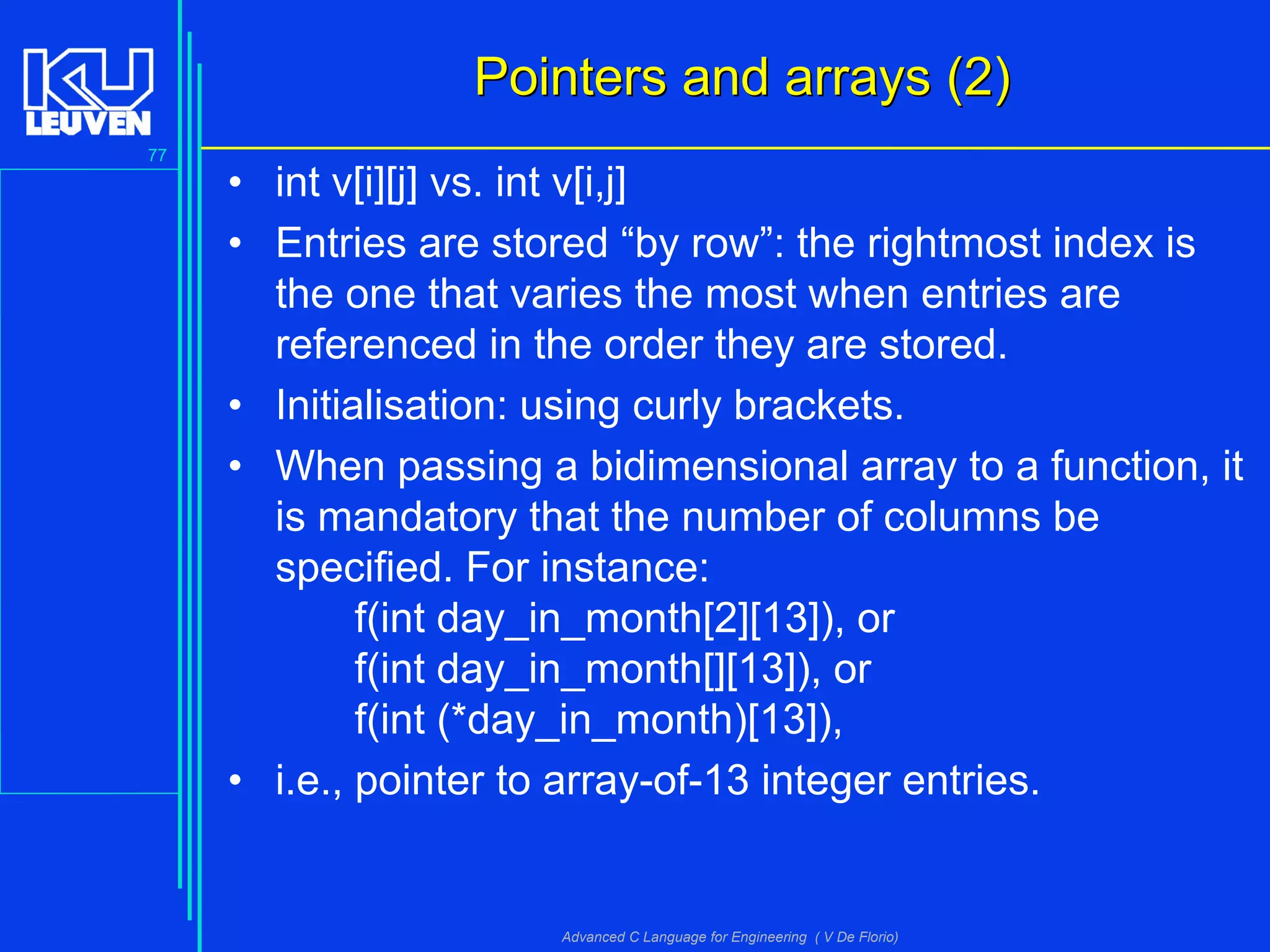 77
Advanced C Language for Engineering ( V De Florio)
Pointers and arrays (2)Pointers and arrays (2)
• int v[i][j] vs. int v[i,j]
• Entries are stored “by row”: the rightmost index is
the one that varies the most when entries are
referenced in the order they are stored.
• Initialisation: using curly brackets.
• When passing a bidimensional array to a function, it
is mandatory that the number of columns be
specified. For instance:
f(int day_in_month[2][13]), or
f(int day_in_month[][13]), or
f(int (*day_in_month)[13]),
• i.e., pointer to array-of-13 integer entries.
 