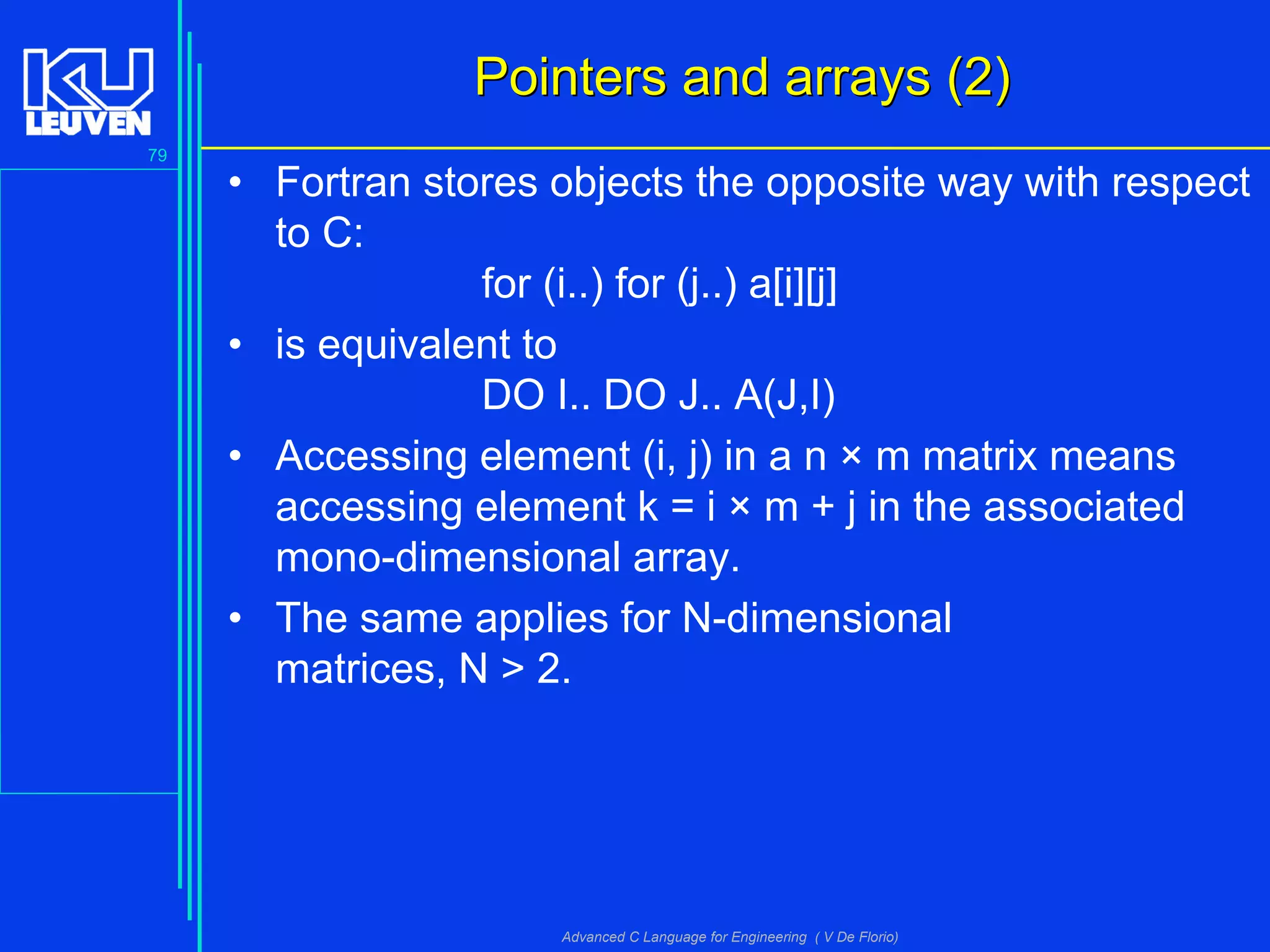79
Advanced C Language for Engineering ( V De Florio)
Pointers and arrays (2)Pointers and arrays (2)
• Fortran stores objects the opposite way with respect
to C:
for (i..) for (j..) a[i][j]
• is equivalent to
DO I.. DO J.. A(J,I)
• Accessing element (i, j) in a n × m matrix means
accessing element k = i × m + j in the associated
mono-dimensional array.
• The same applies for N-dimensional
matrices, N > 2.
 