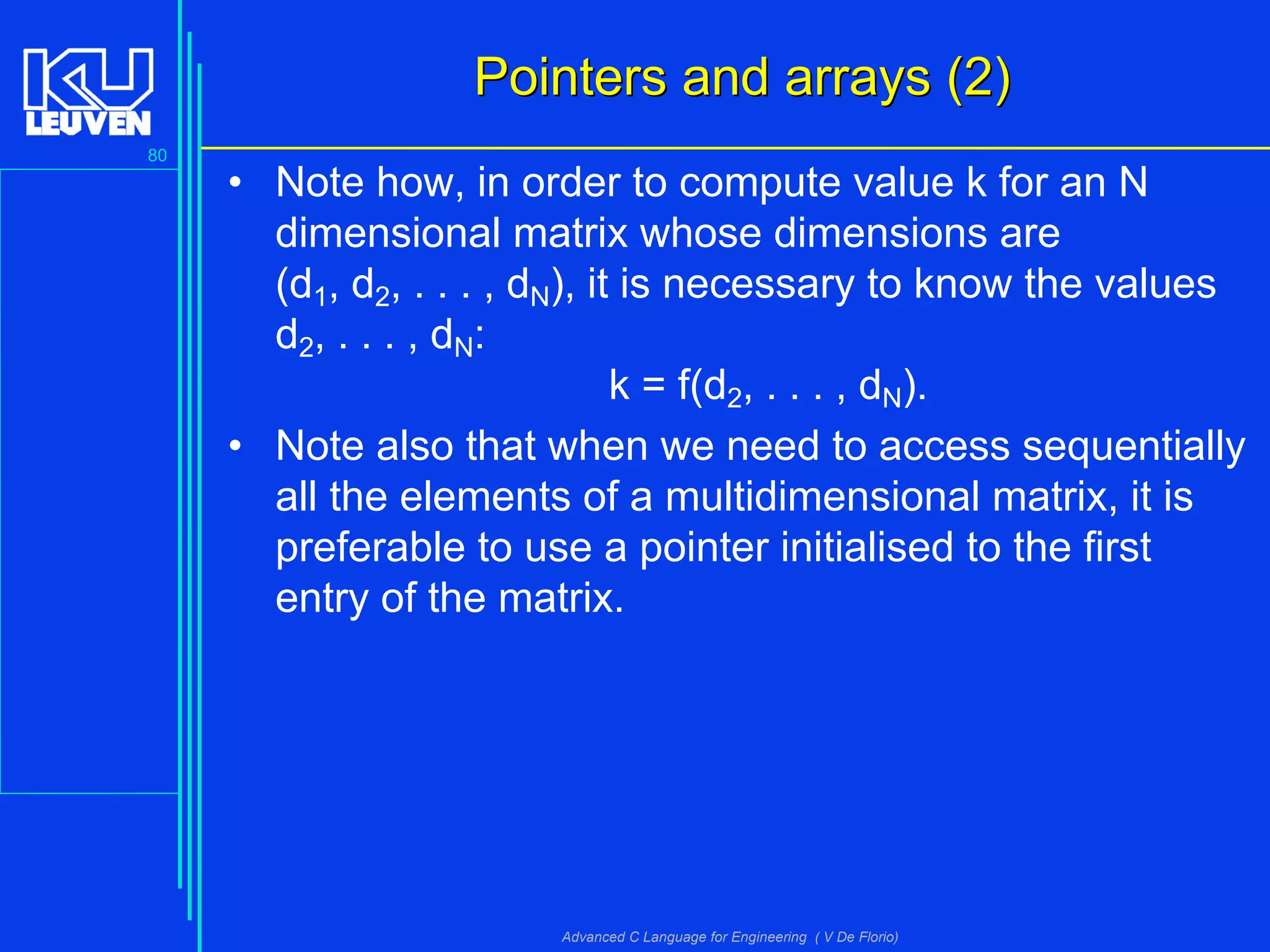 80
Advanced C Language for Engineering ( V De Florio)
Pointers and arrays (2)Pointers and arrays (2)
• Note how, in order to compute value k for an N
dimensional matrix whose dimensions are
(d1, d2, . . . , dN), it is necessary to know the values
d2, . . . , dN:
k = f(d2, . . . , dN).
• Note also that when we need to access sequentially
all the elements of a multidimensional matrix, it is
preferable to use a pointer initialised to the first
entry of the matrix.
 